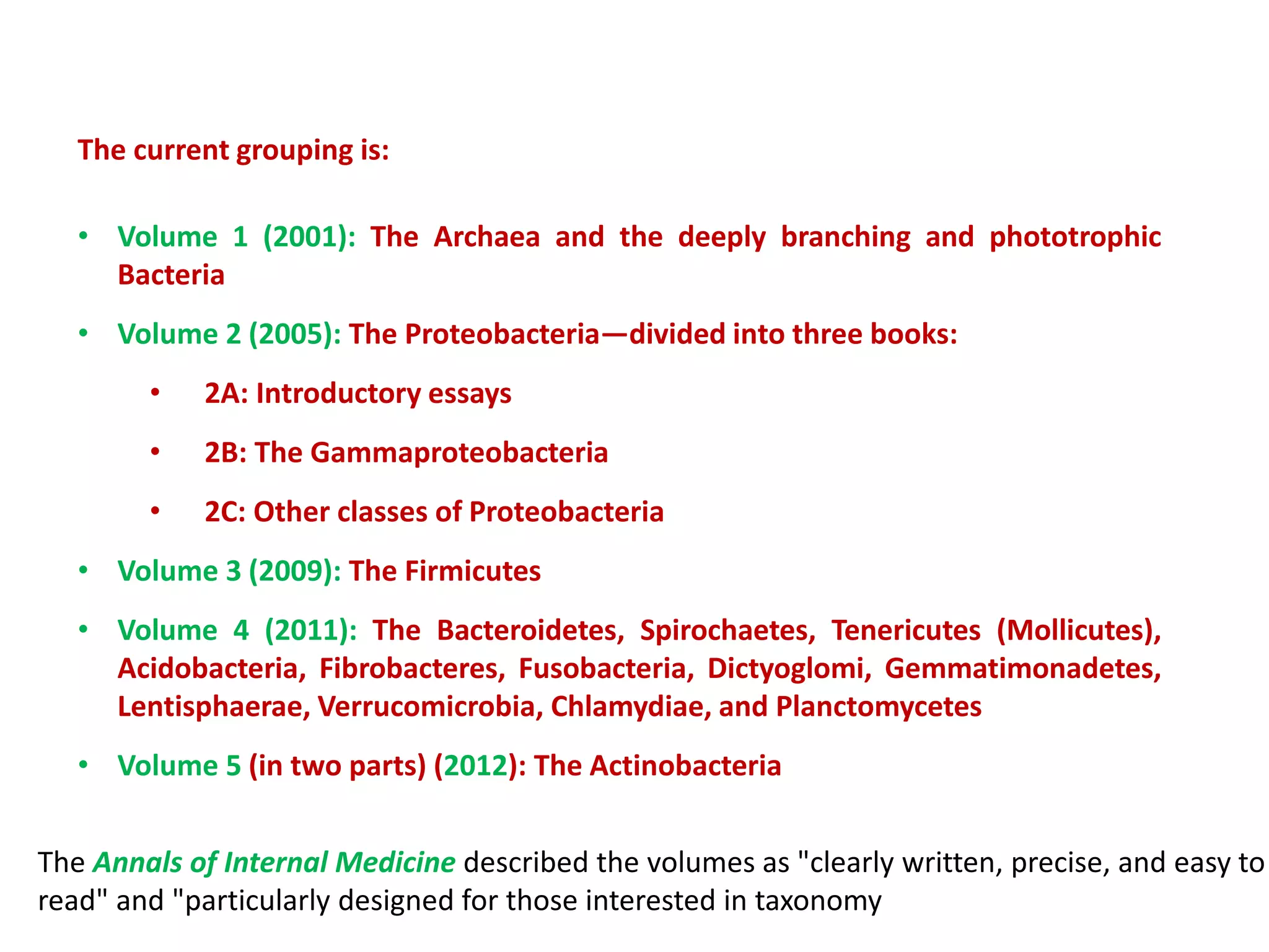 The current grouping is:
• Volume 1 (2001): The Archaea and the deeply branching and phototrophic
Bacteria
• Volume 2 (2005): The Proteobacteria—divided into three books:
• 2A: Introductory essays
• 2B: The Gammaproteobacteria
• 2C: Other classes of Proteobacteria
• Volume 3 (2009): The Firmicutes
• Volume 4 (2011): The Bacteroidetes, Spirochaetes, Tenericutes (Mollicutes),
Acidobacteria, Fibrobacteres, Fusobacteria, Dictyoglomi, Gemmatimonadetes,
Lentisphaerae, Verrucomicrobia, Chlamydiae, and Planctomycetes
• Volume 5 (in two parts) (2012): The Actinobacteria
The Annals of Internal Medicine described the volumes as "clearly written, precise, and easy to
read" and "particularly designed for those interested in taxonomy
 