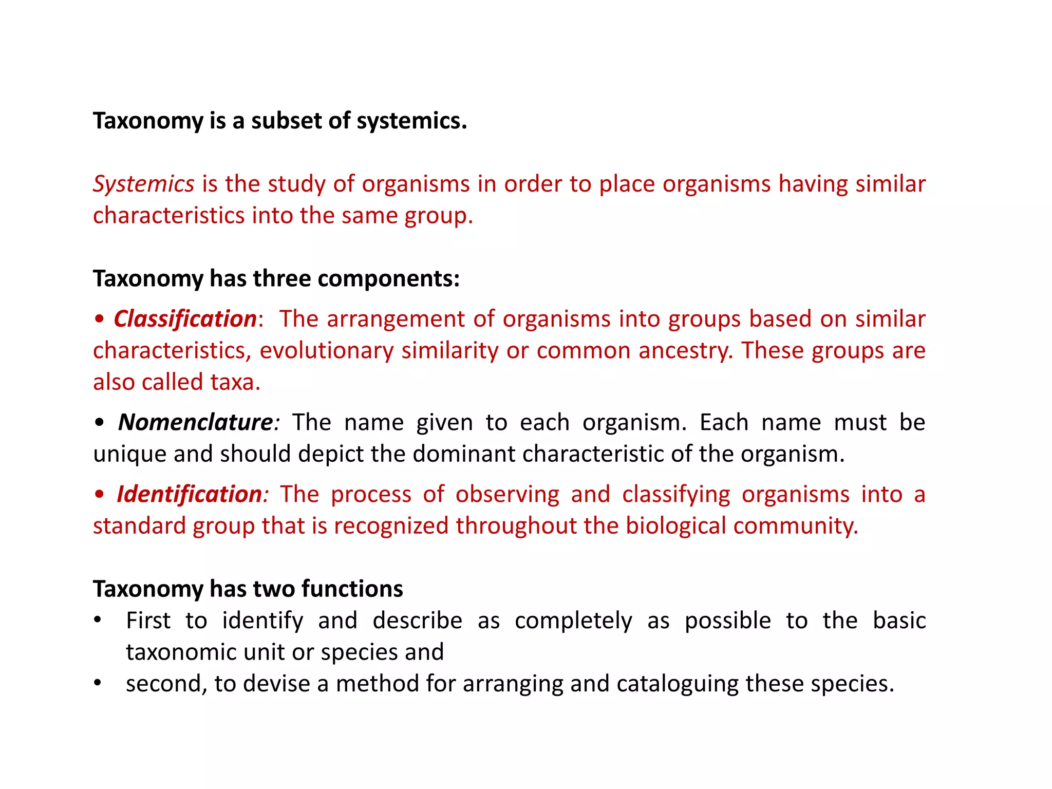 Taxonomy is a subset of systemics.
Systemics is the study of organisms in order to place organisms having similar
characteristics into the same group.
Taxonomy has three components:
• Classification: The arrangement of organisms into groups based on similar
characteristics, evolutionary similarity or common ancestry. These groups are
also called taxa.
• Nomenclature: The name given to each organism. Each name must be
unique and should depict the dominant characteristic of the organism.
• Identification: The process of observing and classifying organisms into a
standard group that is recognized throughout the biological community.
Taxonomy has two functions
• First to identify and describe as completely as possible to the basic
taxonomic unit or species and
• second, to devise a method for arranging and cataloguing these species.
 