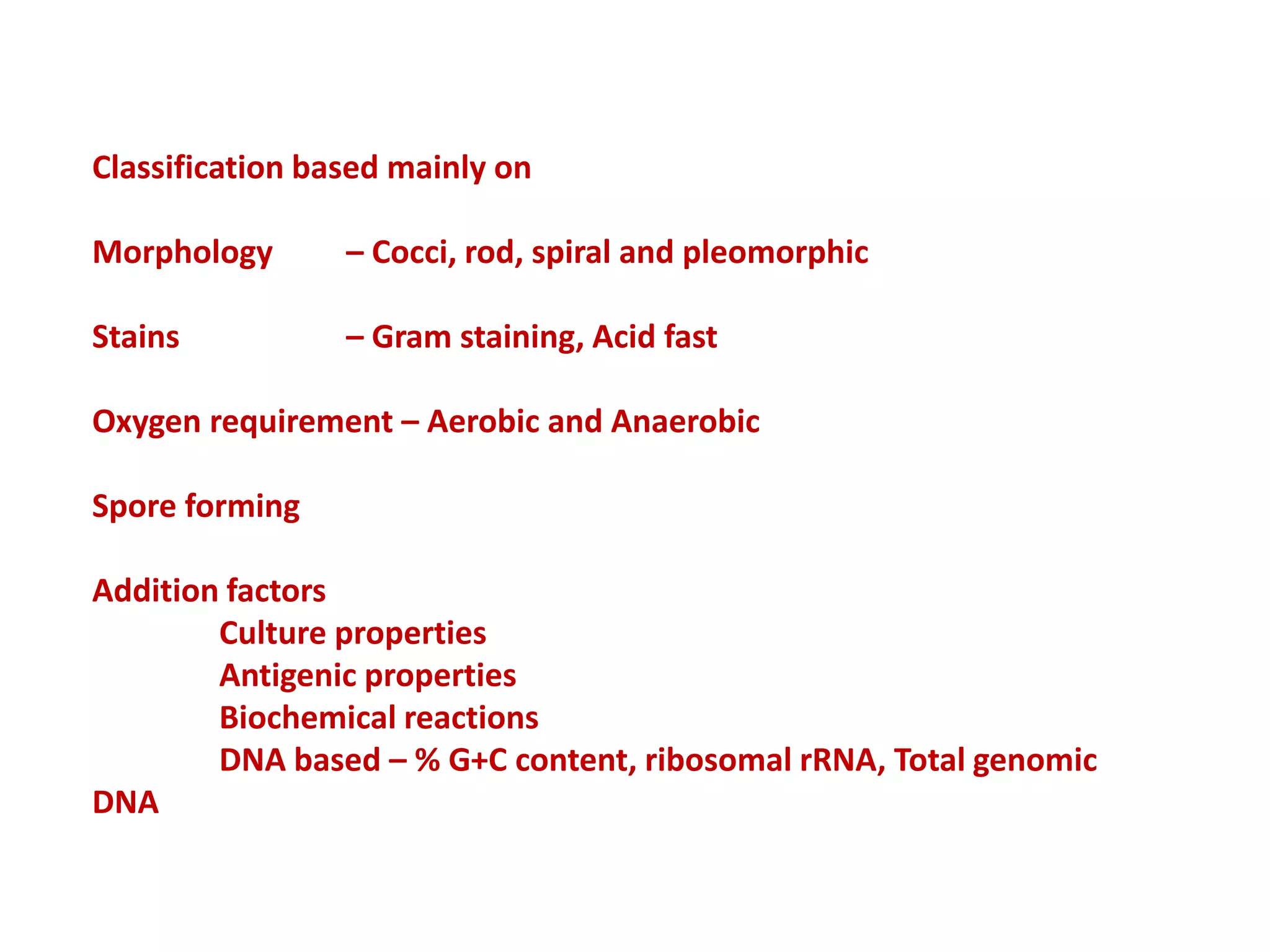 Classification based mainly on
Morphology – Cocci, rod, spiral and pleomorphic
Stains – Gram staining, Acid fast
Oxygen requirement – Aerobic and Anaerobic
Spore forming
Addition factors
Culture properties
Antigenic properties
Biochemical reactions
DNA based – % G+C content, ribosomal rRNA, Total genomic
DNA
 