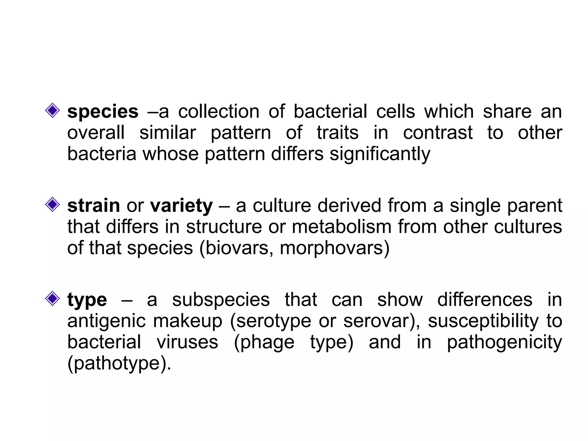 species –a collection of bacterial cells which share an
overall similar pattern of traits in contrast to other
bacteria whose pattern differs significantly
strain or variety – a culture derived from a single parent
that differs in structure or metabolism from other cultures
of that species (biovars, morphovars)
type – a subspecies that can show differences in
antigenic makeup (serotype or serovar), susceptibility to
bacterial viruses (phage type) and in pathogenicity
(pathotype).
 