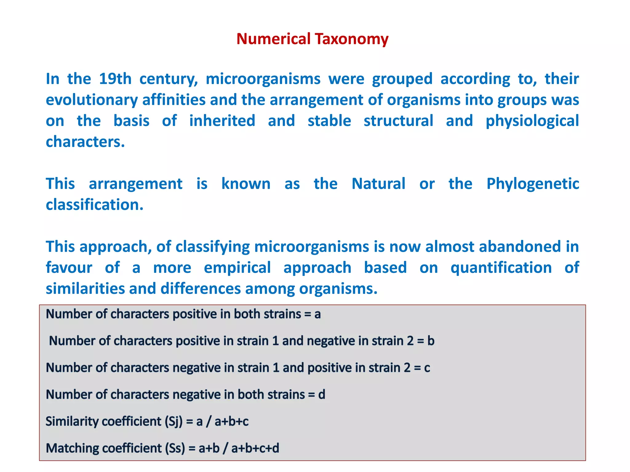 Numerical Taxonomy
In the 19th century, microorganisms were grouped according to, their
evolutionary affinities and the arrangement of organisms into groups was
on the basis of inherited and stable structural and physiological
characters.
This arrangement is known as the Natural or the Phylogenetic
classification.
This approach, of classifying microorganisms is now almost abandoned in
favour of a more empirical approach based on quantification of
similarities and differences among organisms.
Suggested by Micheal Adanson and is known as Adansonian or Numerical
taxonomy
 