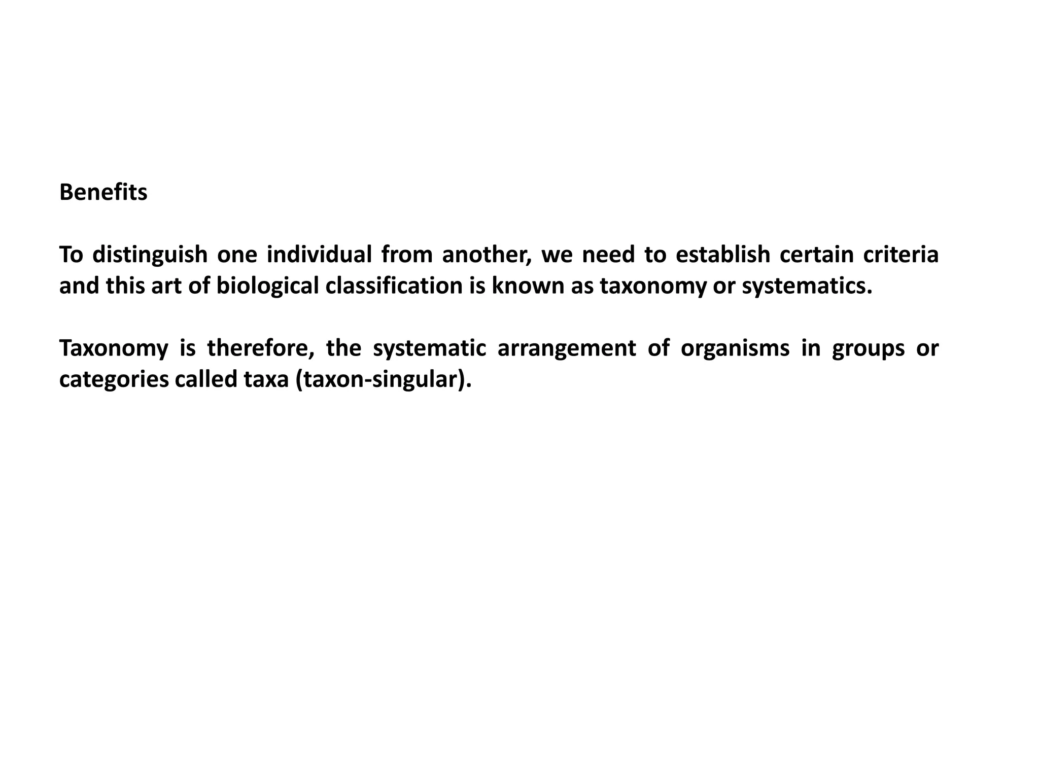 Benefits
To distinguish one individual from another, we need to establish certain criteria
and this art of biological classification is known as taxonomy or systematics.
Taxonomy is therefore, the systematic arrangement of organisms in groups or
categories called taxa (taxon-singular).
 