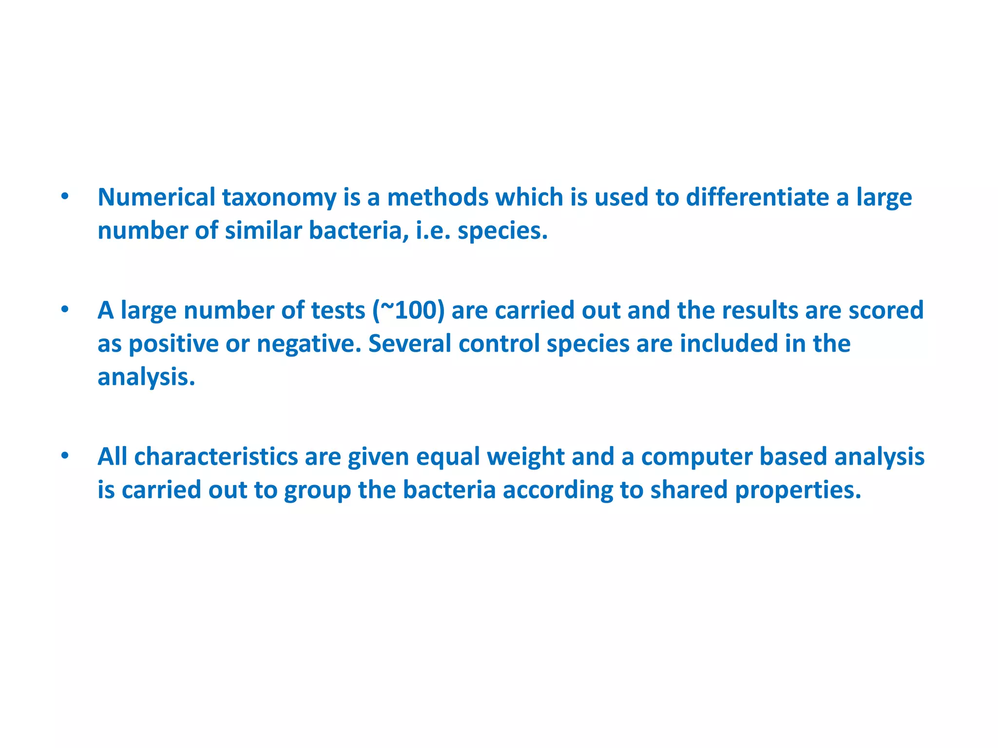 • Numerical taxonomy is a methods which is used to differentiate a large
number of similar bacteria, i.e. species.
• A large number of tests (~100) are carried out and the results are scored
as positive or negative. Several control species are included in the
analysis.
• All characteristics are given equal weight and a computer based analysis
is carried out to group the bacteria according to shared properties.
 