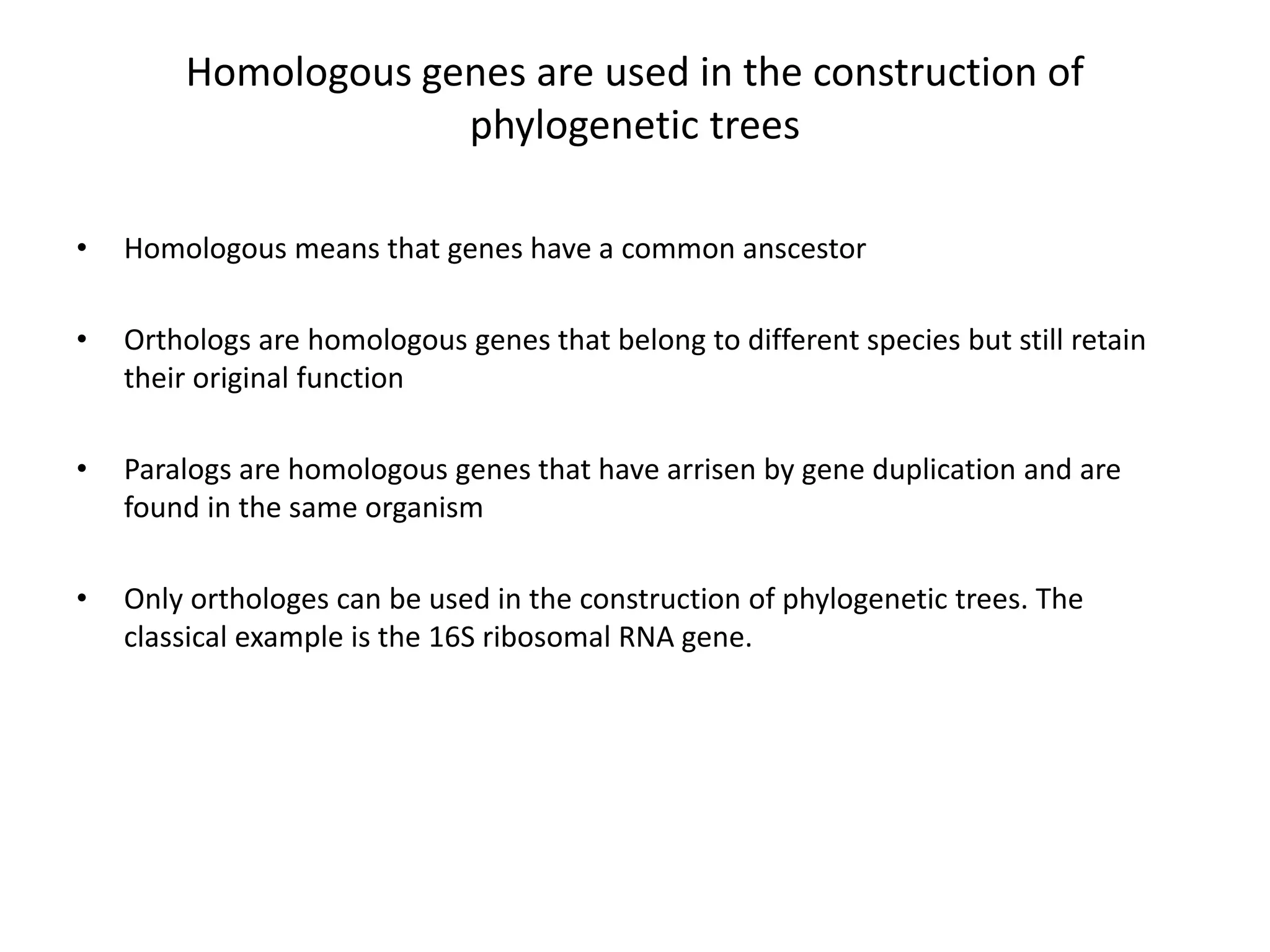 Homologous genes are used in the construction of
phylogenetic trees
• Homologous means that genes have a common anscestor
• Orthologs are homologous genes that belong to different species but still retain
their original function
• Paralogs are homologous genes that have arrisen by gene duplication and are
found in the same organism
• Only orthologes can be used in the construction of phylogenetic trees. The
classical example is the 16S ribosomal RNA gene.
 