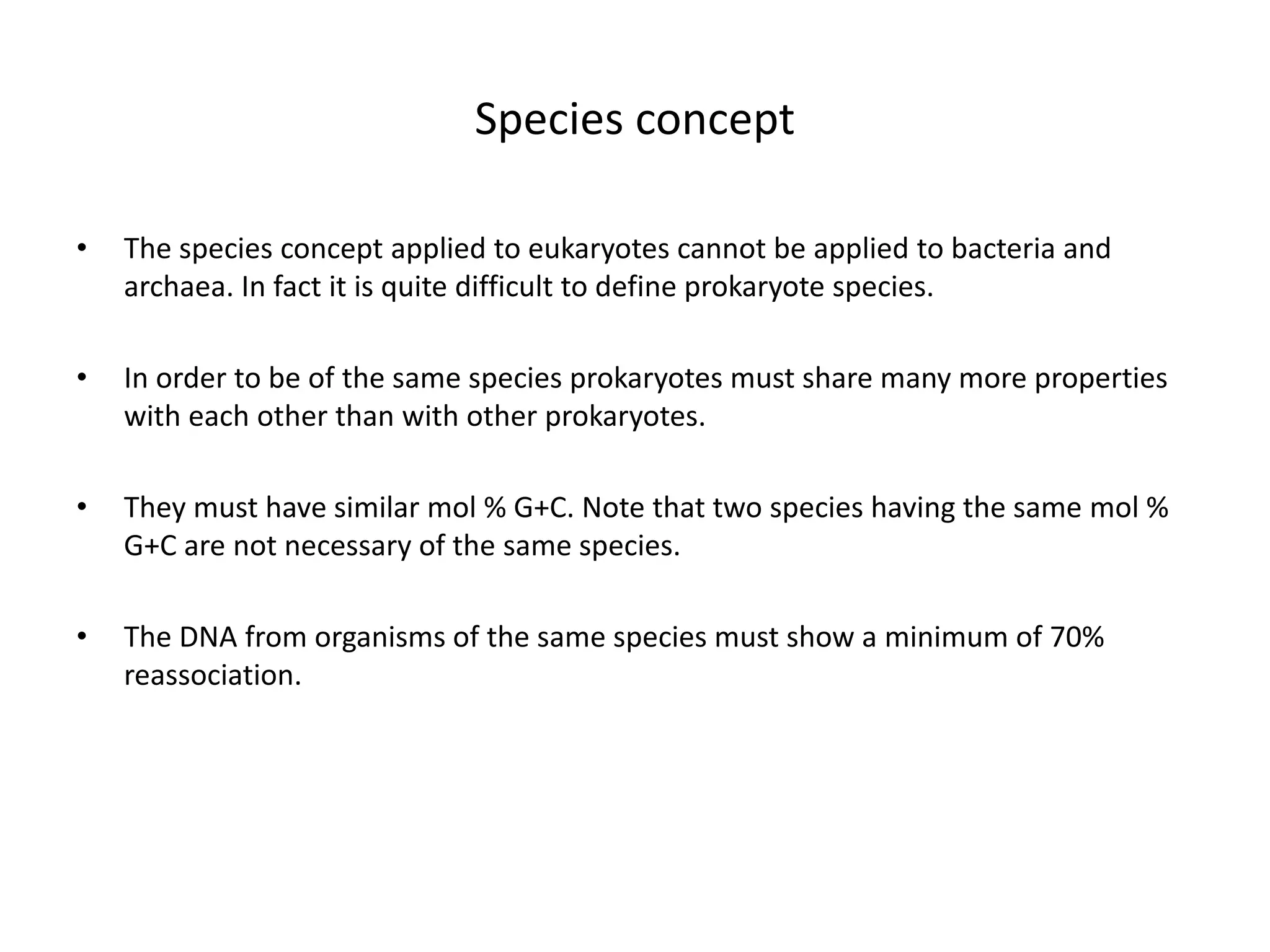 Species concept
• The species concept applied to eukaryotes cannot be applied to bacteria and
archaea. In fact it is quite difficult to define prokaryote species.
• In order to be of the same species prokaryotes must share many more properties
with each other than with other prokaryotes.
• They must have similar mol % G+C. Note that two species having the same mol %
G+C are not necessary of the same species.
• The DNA from organisms of the same species must show a minimum of 70%
reassociation.
 