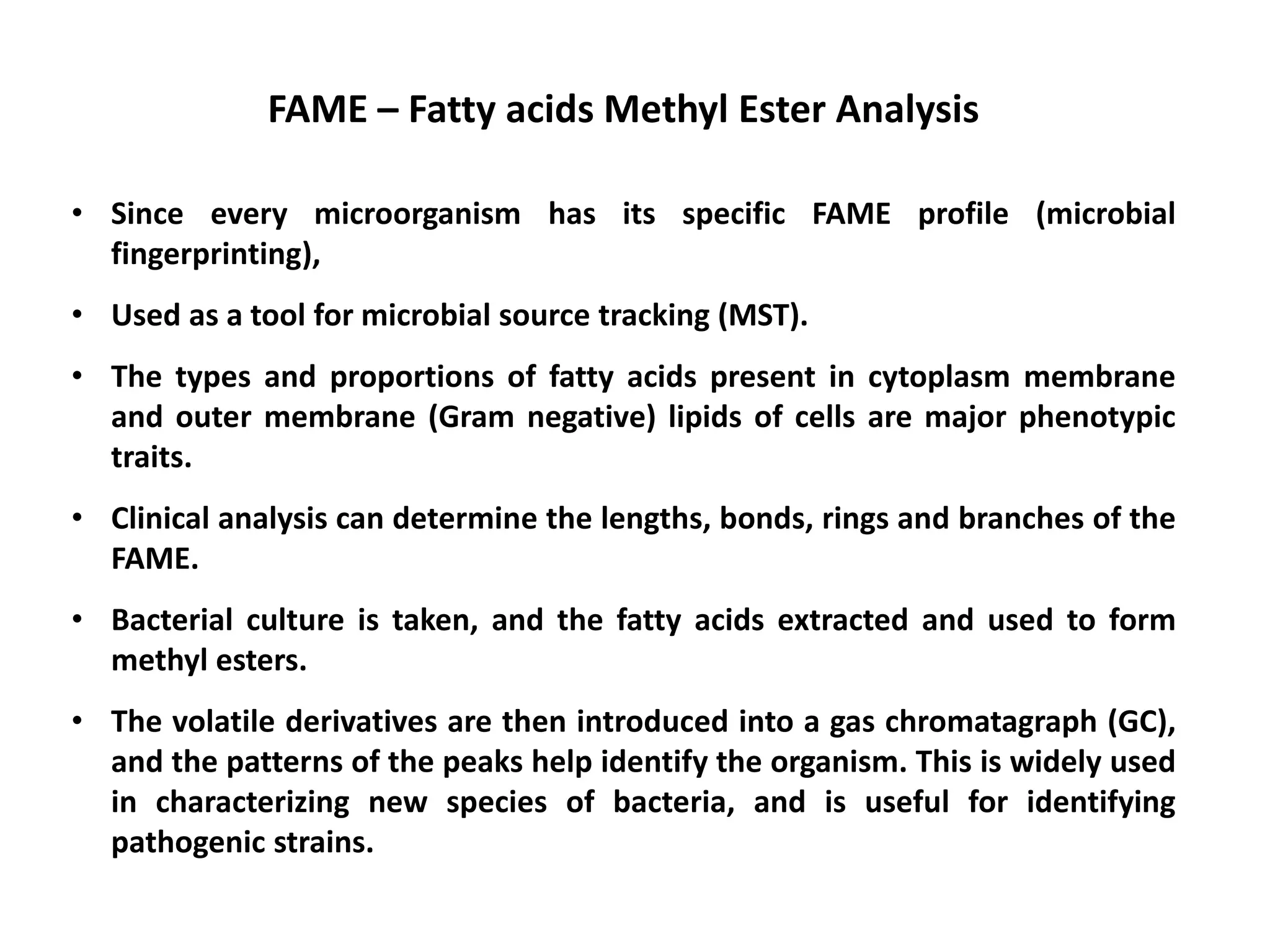 • Since every microorganism has its specific FAME profile (microbial
fingerprinting),
• Used as a tool for microbial source tracking (MST).
• The types and proportions of fatty acids present in cytoplasm membrane
and outer membrane (Gram negative) lipids of cells are major phenotypic
traits.
• Clinical analysis can determine the lengths, bonds, rings and branches of the
FAME.
• Bacterial culture is taken, and the fatty acids extracted and used to form
methyl esters.
• The volatile derivatives are then introduced into a gas chromatagraph (GC),
and the patterns of the peaks help identify the organism. This is widely used
in characterizing new species of bacteria, and is useful for identifying
pathogenic strains.
FAME – Fatty acids Methyl Ester Analysis
 