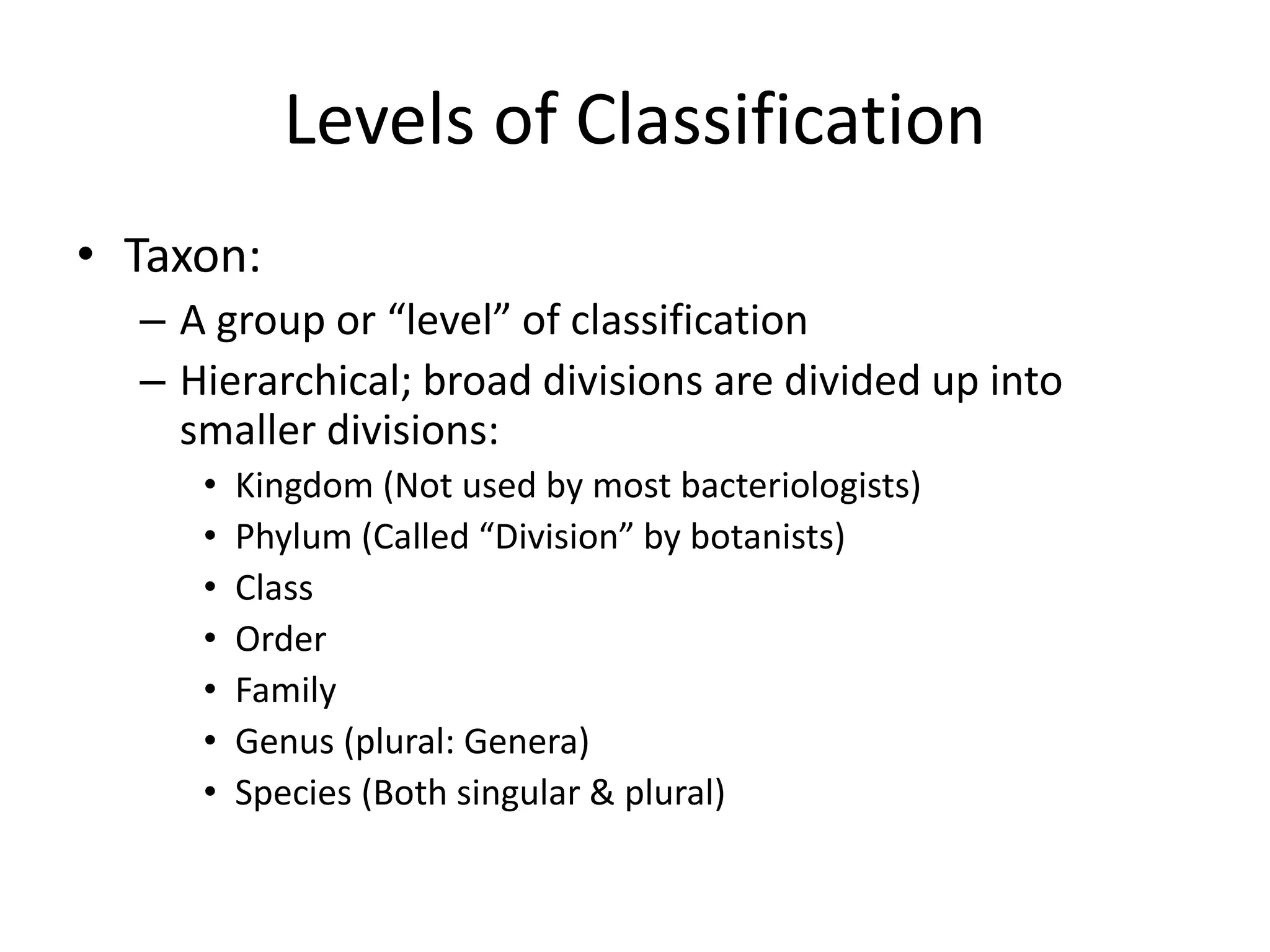 Levels of Classification
• Taxon:
– A group or “level” of classification
– Hierarchical; broad divisions are divided up into
smaller divisions:
• Kingdom (Not used by most bacteriologists)
• Phylum (Called “Division” by botanists)
• Class
• Order
• Family
• Genus (plural: Genera)
• Species (Both singular & plural)
 