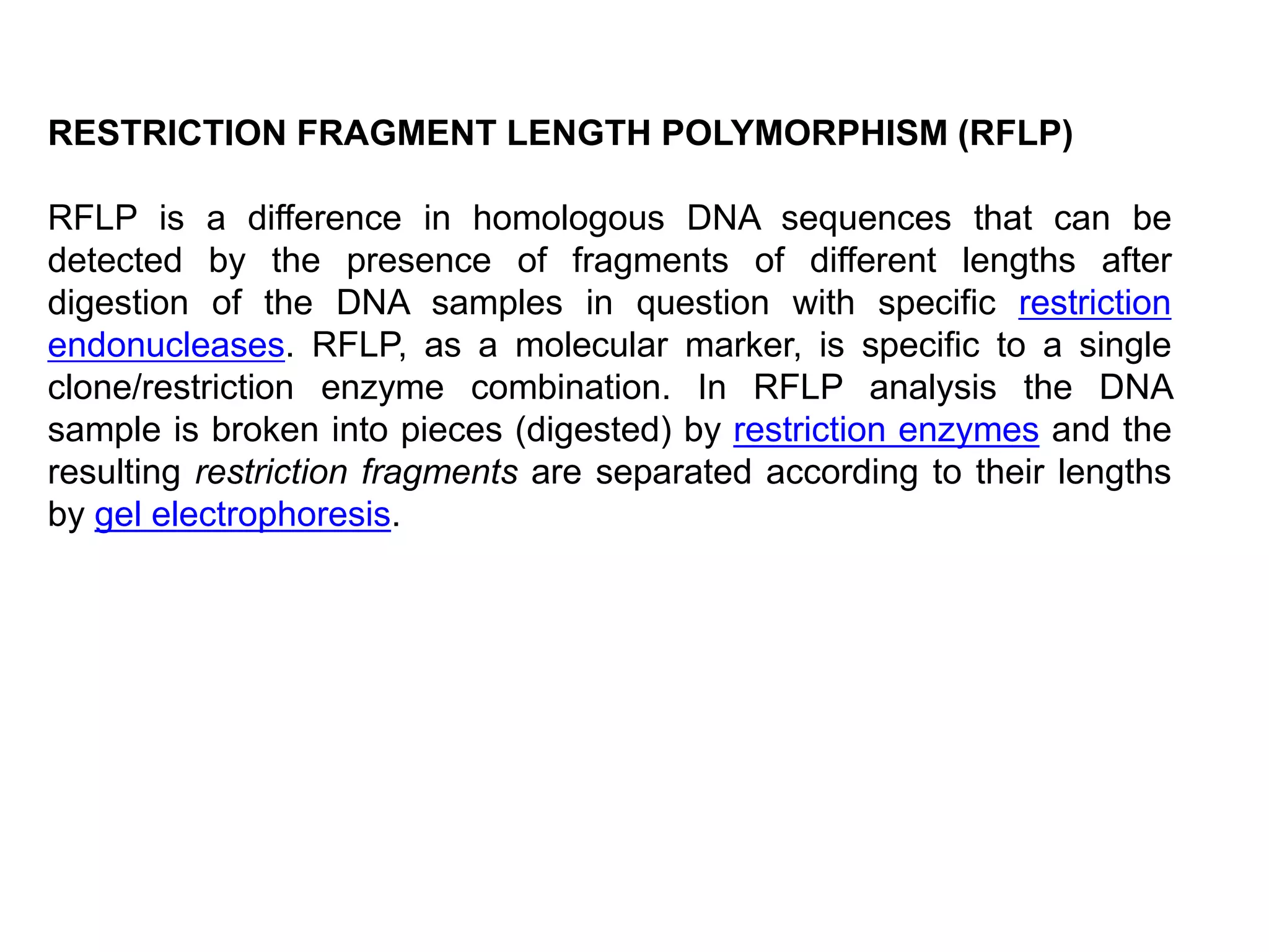 RESTRICTION FRAGMENT LENGTH POLYMORPHISM (RFLP)
RFLP is a difference in homologous DNA sequences that can be
detected by the presence of fragments of different lengths after
digestion of the DNA samples in question with specific restriction
endonucleases. RFLP, as a molecular marker, is specific to a single
clone/restriction enzyme combination. In RFLP analysis the DNA
sample is broken into pieces (digested) by restriction enzymes and the
resulting restriction fragments are separated according to their lengths
by gel electrophoresis.
 