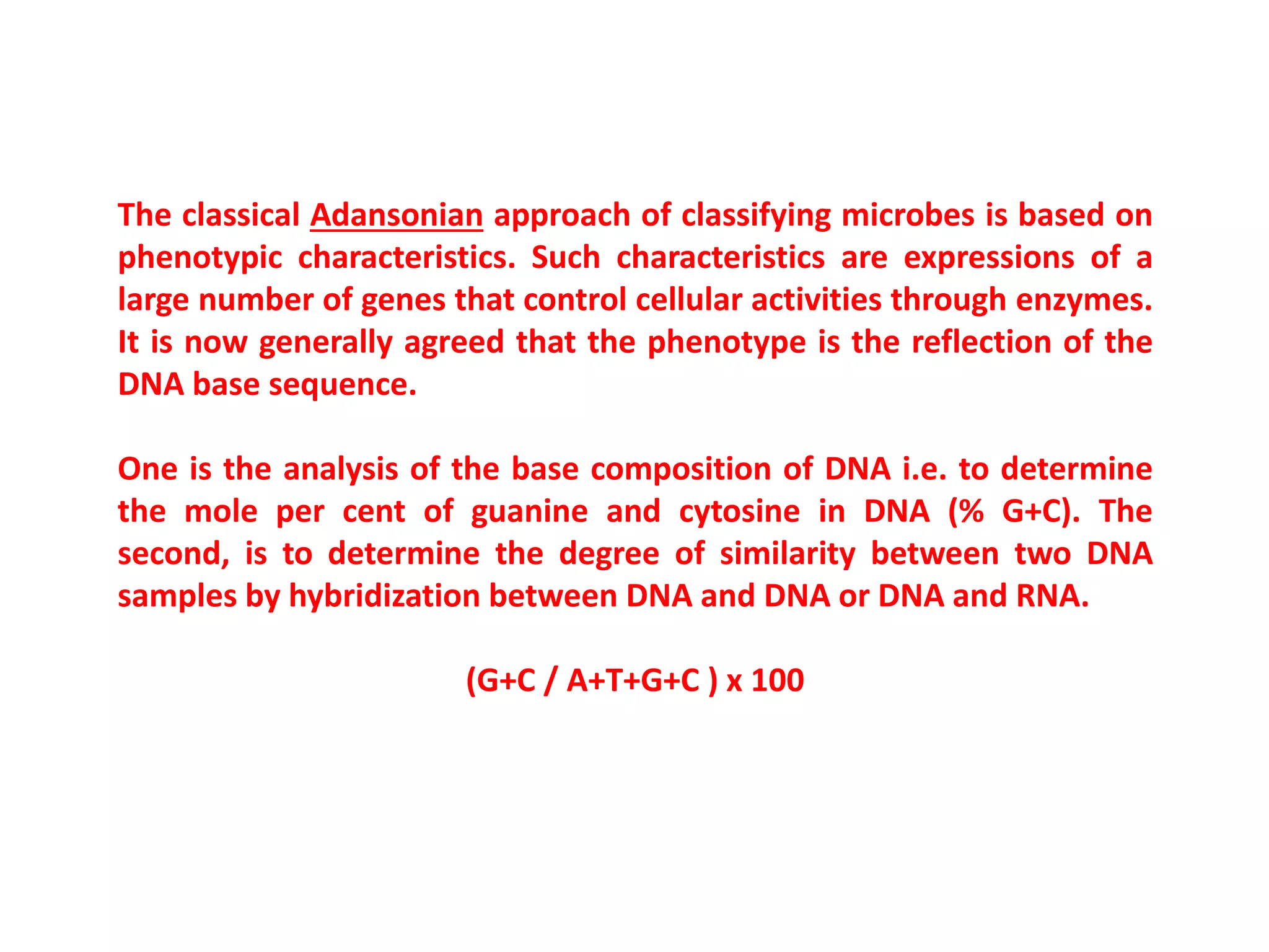 The classical Adansonian approach of classifying microbes is based on
phenotypic characteristics. Such characteristics are expressions of a
large number of genes that control cellular activities through enzymes.
It is now generally agreed that the phenotype is the reflection of the
DNA base sequence.
One is the analysis of the base composition of DNA i.e. to determine
the mole per cent of guanine and cytosine in DNA (% G+C). The
second, is to determine the degree of similarity between two DNA
samples by hybridization between DNA and DNA or DNA and RNA.
(G+C / A+T+G+C ) x 100
 