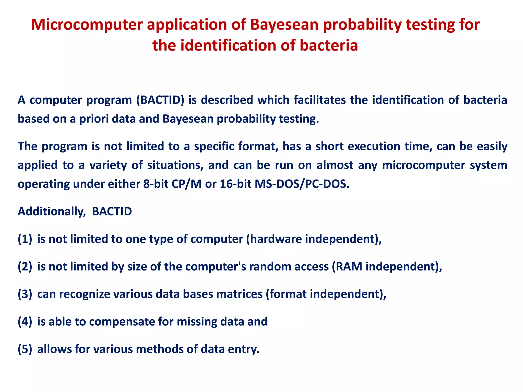 Microcomputer application of Bayesean probability testing for
the identification of bacteria
A computer program (BACTID) is described which facilitates the identification of bacteria
based on a priori data and Bayesean probability testing.
The program is not limited to a specific format, has a short execution time, can be easily
applied to a variety of situations, and can be run on almost any microcomputer system
operating under either 8-bit CP/M or 16-bit MS-DOS/PC-DOS.
Additionally, BACTID
(1) is not limited to one type of computer (hardware independent),
(2) is not limited by size of the computer's random access (RAM independent),
(3) can recognize various data bases matrices (format independent),
(4) is able to compensate for missing data and
(5) allows for various methods of data entry.
 