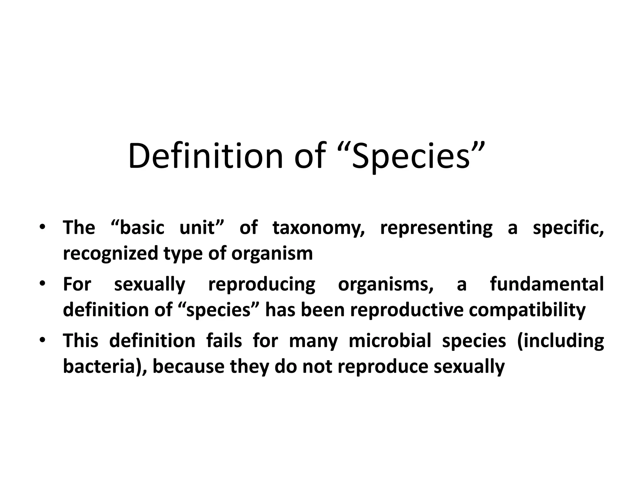 Definition of “Species”
• The “basic unit” of taxonomy, representing a specific,
recognized type of organism
• For sexually reproducing organisms, a fundamental
definition of “species” has been reproductive compatibility
• This definition fails for many microbial species (including
bacteria), because they do not reproduce sexually
 