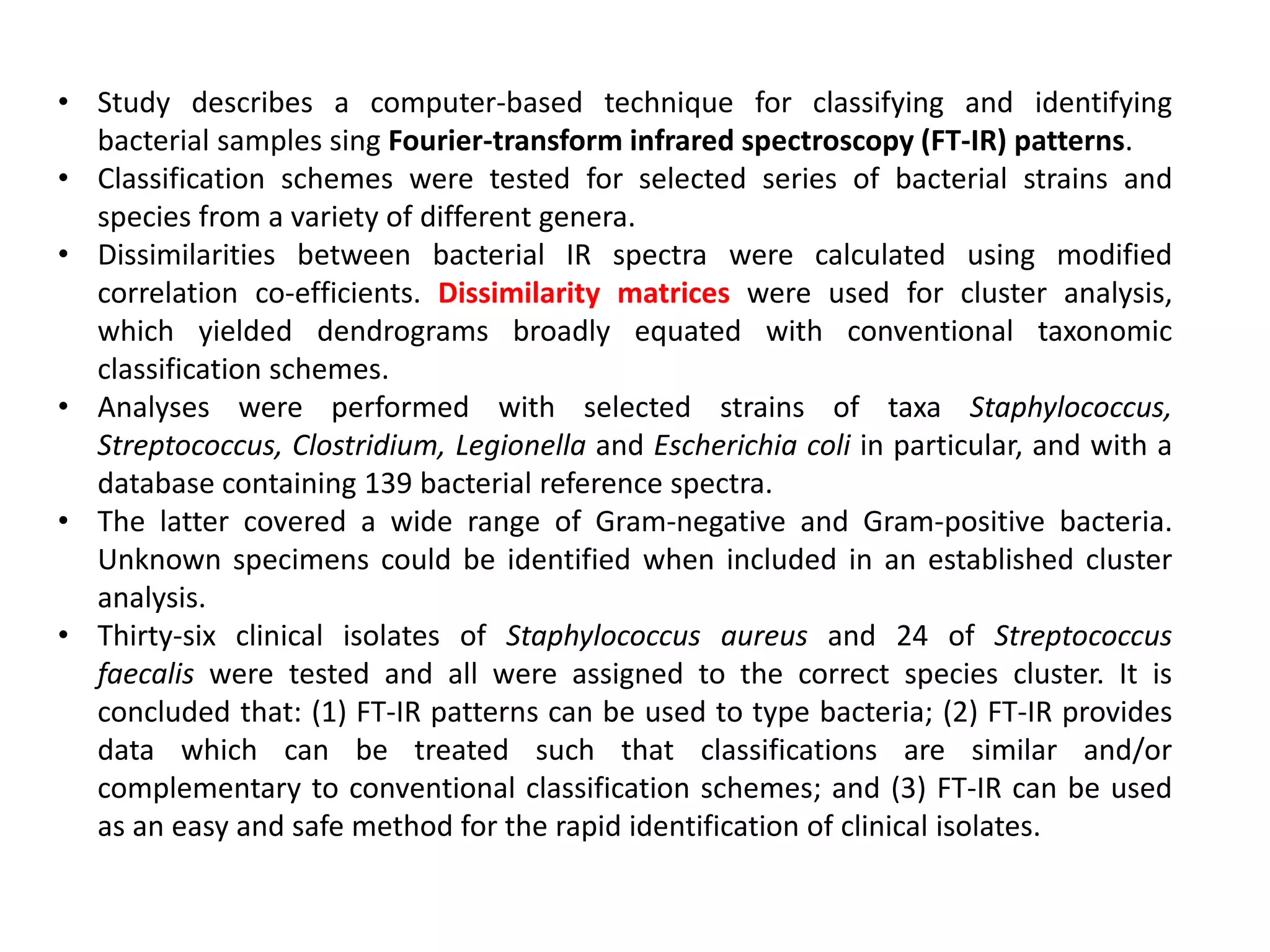 • Study describes a computer-based technique for classifying and identifying
bacterial samples sing Fourier-transform infrared spectroscopy (FT-IR) patterns.
• Classification schemes were tested for selected series of bacterial strains and
species from a variety of different genera.
• Dissimilarities between bacterial IR spectra were calculated using modified
correlation co-efficients. Dissimilarity matrices were used for cluster analysis,
which yielded dendrograms broadly equated with conventional taxonomic
classification schemes.
• Analyses were performed with selected strains of taxa Staphylococcus,
Streptococcus, Clostridium, Legionella and Escherichia coli in particular, and with a
database containing 139 bacterial reference spectra.
• The latter covered a wide range of Gram-negative and Gram-positive bacteria.
Unknown specimens could be identified when included in an established cluster
analysis.
• Thirty-six clinical isolates of Staphylococcus aureus and 24 of Streptococcus
faecalis were tested and all were assigned to the correct species cluster. It is
concluded that: (1) FT-IR patterns can be used to type bacteria; (2) FT-IR provides
data which can be treated such that classifications are similar and/or
complementary to conventional classification schemes; and (3) FT-IR can be used
as an easy and safe method for the rapid identification of clinical isolates.
 