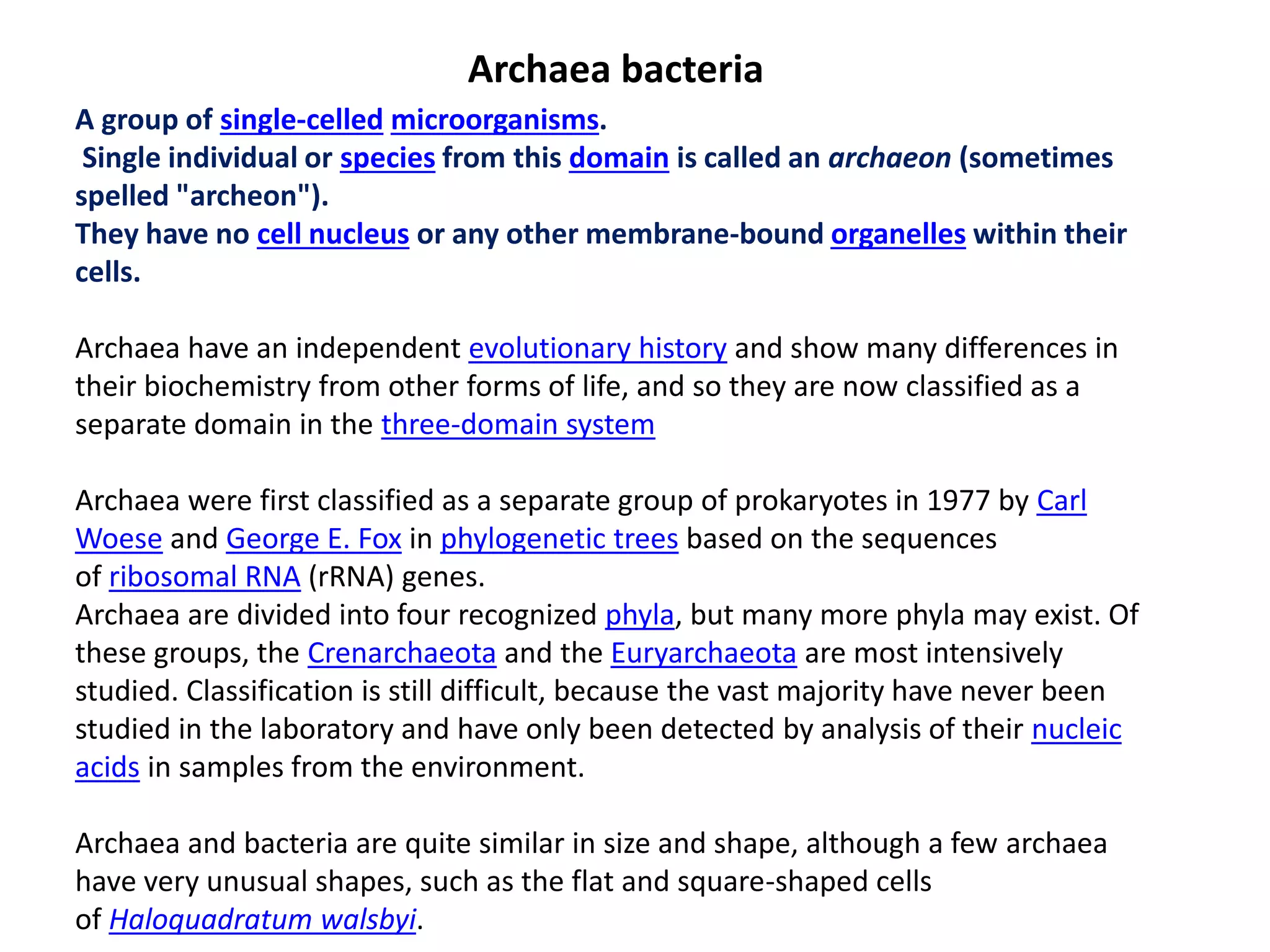 Archaea bacteria
A group of single-celled microorganisms.
Single individual or species from this domain is called an archaeon (sometimes
spelled "archeon").
They have no cell nucleus or any other membrane-bound organelles within their
cells.
Archaea have an independent evolutionary history and show many differences in
their biochemistry from other forms of life, and so they are now classified as a
separate domain in the three-domain system
Archaea were first classified as a separate group of prokaryotes in 1977 by Carl
Woese and George E. Fox in phylogenetic trees based on the sequences
of ribosomal RNA (rRNA) genes.
Archaea are divided into four recognized phyla, but many more phyla may exist. Of
these groups, the Crenarchaeota and the Euryarchaeota are most intensively
studied. Classification is still difficult, because the vast majority have never been
studied in the laboratory and have only been detected by analysis of their nucleic
acids in samples from the environment.
Archaea and bacteria are quite similar in size and shape, although a few archaea
have very unusual shapes, such as the flat and square-shaped cells
of Haloquadratum walsbyi.
 