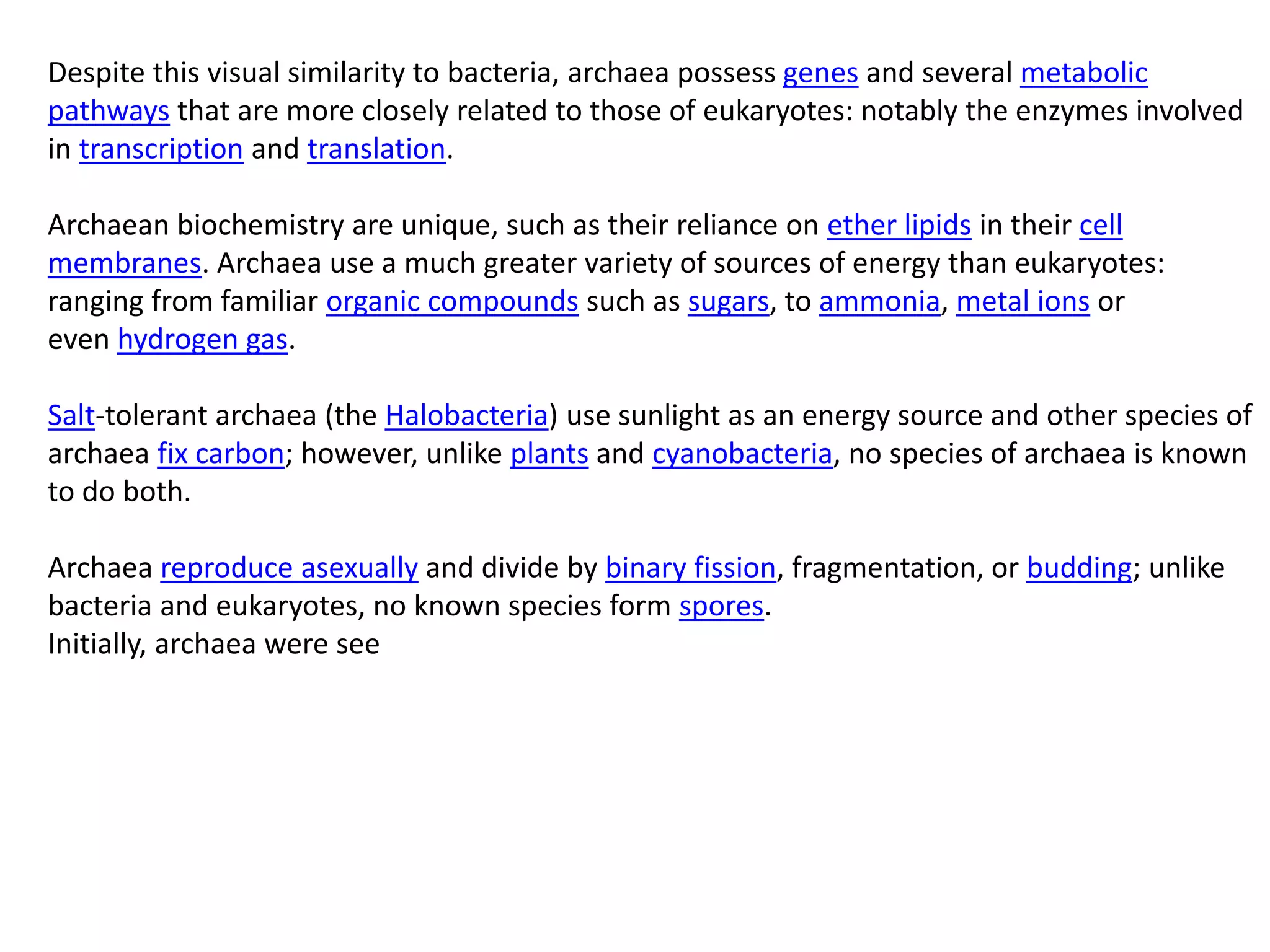Despite this visual similarity to bacteria, archaea possess genes and several metabolic
pathways that are more closely related to those of eukaryotes: notably the enzymes involved
in transcription and translation.
Archaean biochemistry are unique, such as their reliance on ether lipids in their cell
membranes. Archaea use a much greater variety of sources of energy than eukaryotes:
ranging from familiar organic compounds such as sugars, to ammonia, metal ions or
even hydrogen gas.
Salt-tolerant archaea (the Halobacteria) use sunlight as an energy source and other species of
archaea fix carbon; however, unlike plants and cyanobacteria, no species of archaea is known
to do both.
Archaea reproduce asexually and divide by binary fission, fragmentation, or budding; unlike
bacteria and eukaryotes, no known species form spores.
Initially, archaea were see
 