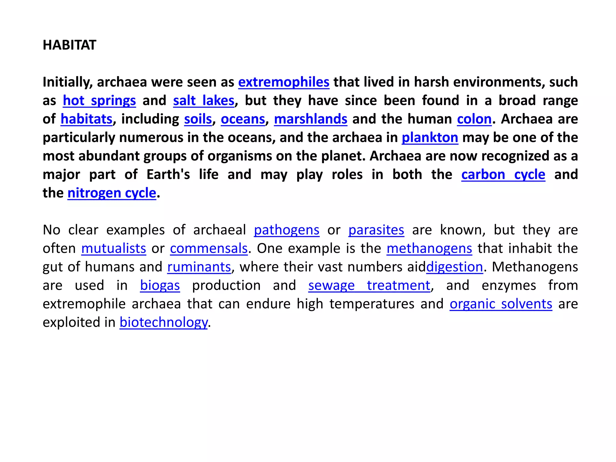 HABITAT
Initially, archaea were seen as extremophiles that lived in harsh environments, such
as hot springs and salt lakes, but they have since been found in a broad range
of habitats, including soils, oceans, marshlands and the human colon. Archaea are
particularly numerous in the oceans, and the archaea in plankton may be one of the
most abundant groups of organisms on the planet. Archaea are now recognized as a
major part of Earth's life and may play roles in both the carbon cycle and
the nitrogen cycle.
No clear examples of archaeal pathogens or parasites are known, but they are
often mutualists or commensals. One example is the methanogens that inhabit the
gut of humans and ruminants, where their vast numbers aiddigestion. Methanogens
are used in biogas production and sewage treatment, and enzymes from
extremophile archaea that can endure high temperatures and organic solvents are
exploited in biotechnology.
 
