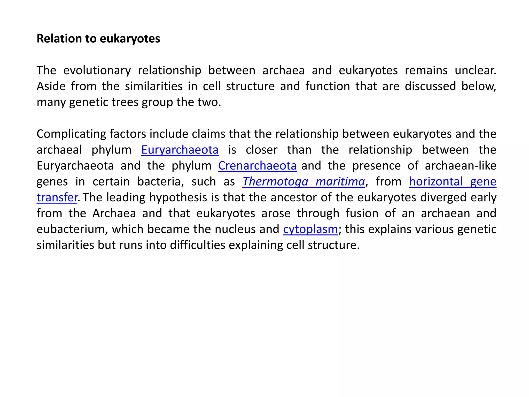 Relation to eukaryotes
The evolutionary relationship between archaea and eukaryotes remains unclear.
Aside from the similarities in cell structure and function that are discussed below,
many genetic trees group the two.
Complicating factors include claims that the relationship between eukaryotes and the
archaeal phylum Euryarchaeota is closer than the relationship between the
Euryarchaeota and the phylum Crenarchaeota and the presence of archaean-like
genes in certain bacteria, such as Thermotoga maritima, from horizontal gene
transfer.The leading hypothesis is that the ancestor of the eukaryotes diverged early
from the Archaea and that eukaryotes arose through fusion of an archaean and
eubacterium, which became the nucleus and cytoplasm; this explains various genetic
similarities but runs into difficulties explaining cell structure.
 