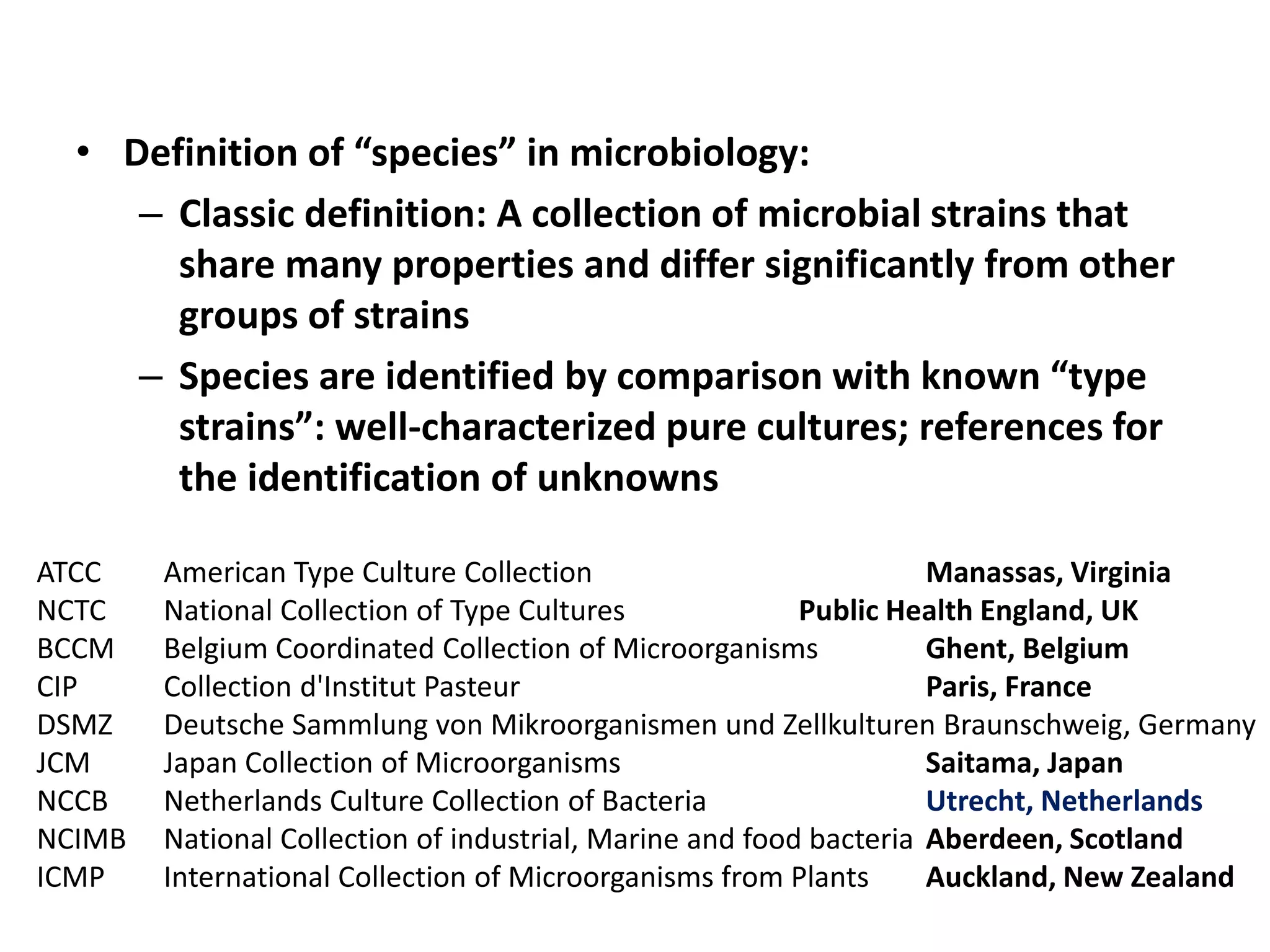 • Definition of “species” in microbiology:
– Classic definition: A collection of microbial strains that
share many properties and differ significantly from other
groups of strains
– Species are identified by comparison with known “type
strains”: well-characterized pure cultures; references for
the identification of unknowns
ATCC American Type Culture Collection Manassas, Virginia
NCTC National Collection of Type Cultures Public Health England, UK
BCCM Belgium Coordinated Collection of Microorganisms Ghent, Belgium
CIP Collection d'Institut Pasteur Paris, France
DSMZ Deutsche Sammlung von Mikroorganismen und Zellkulturen Braunschweig, Germany
JCM Japan Collection of Microorganisms Saitama, Japan
NCCB Netherlands Culture Collection of Bacteria Utrecht, Netherlands
NCIMB National Collection of industrial, Marine and food bacteria Aberdeen, Scotland
ICMP International Collection of Microorganisms from Plants Auckland, New Zealand
 