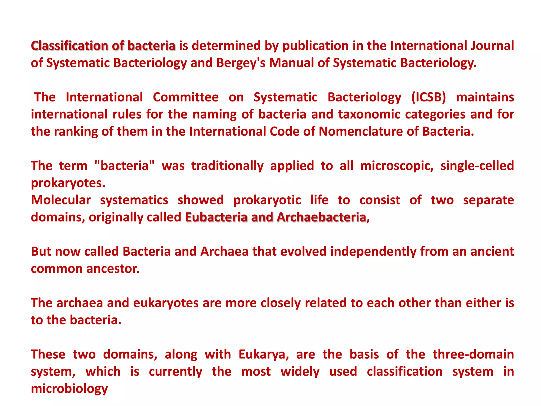 Classification of bacteria is determined by publication in the International Journal
of Systematic Bacteriology and Bergey's Manual of Systematic Bacteriology.
The International Committee on Systematic Bacteriology (ICSB) maintains
international rules for the naming of bacteria and taxonomic categories and for
the ranking of them in the International Code of Nomenclature of Bacteria.
The term "bacteria" was traditionally applied to all microscopic, single-celled
prokaryotes.
Molecular systematics showed prokaryotic life to consist of two separate
domains, originally called Eubacteria and Archaebacteria,
But now called Bacteria and Archaea that evolved independently from an ancient
common ancestor.
The archaea and eukaryotes are more closely related to each other than either is
to the bacteria.
These two domains, along with Eukarya, are the basis of the three-domain
system, which is currently the most widely used classification system in
microbiology
 