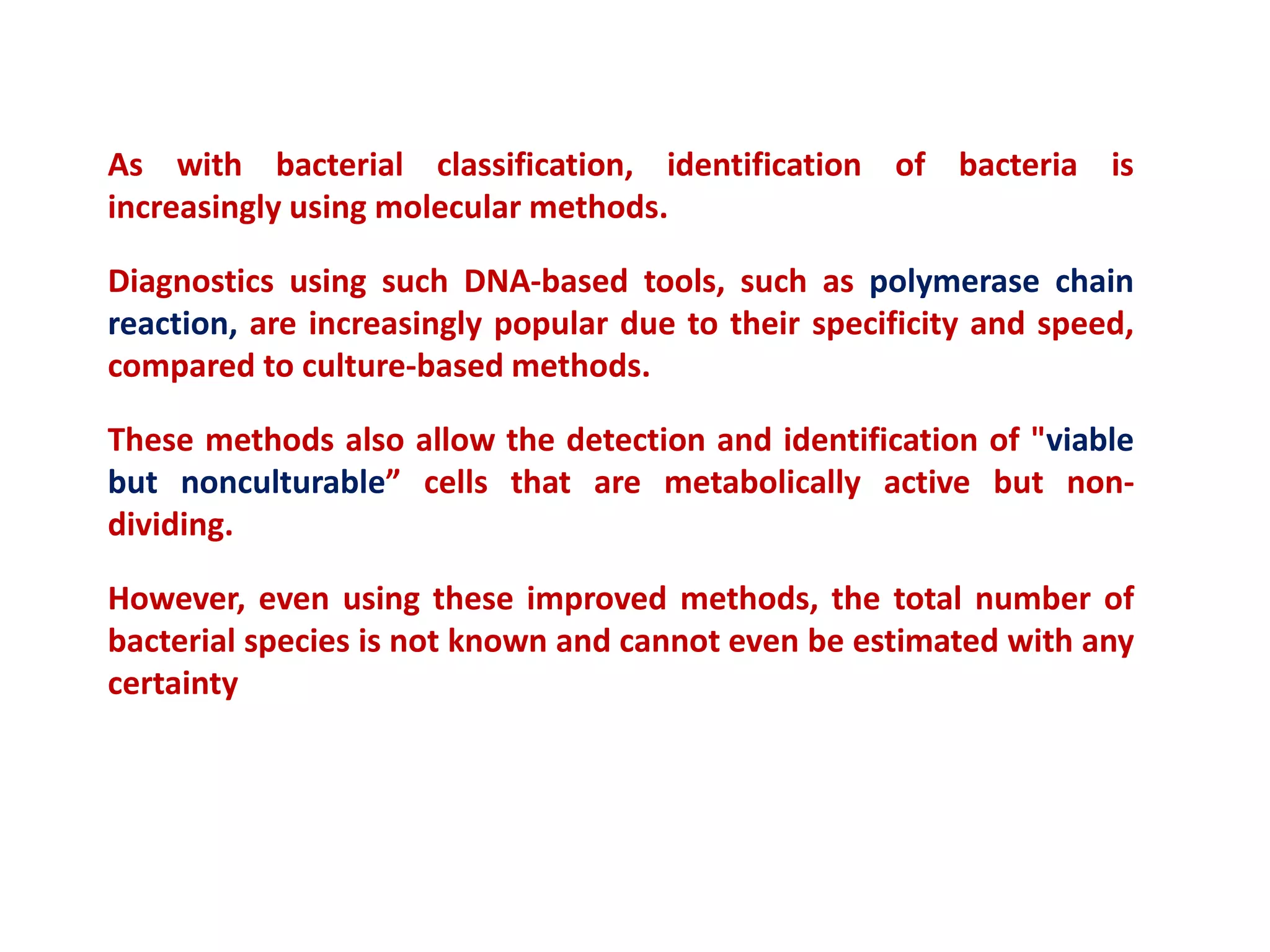 As with bacterial classification, identification of bacteria is
increasingly using molecular methods.
Diagnostics using such DNA-based tools, such as polymerase chain
reaction, are increasingly popular due to their specificity and speed,
compared to culture-based methods.
These methods also allow the detection and identification of "viable
but nonculturable” cells that are metabolically active but non-
dividing.
However, even using these improved methods, the total number of
bacterial species is not known and cannot even be estimated with any
certainty
 
