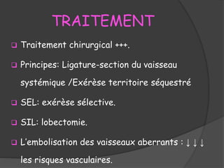 TRAITEMENT
 Traitement chirurgical +++.
 Principes: Ligature-section du vaisseau
systémique /Exérèse territoire séquestré
 SEL: exérèse sélective.
 SIL: lobectomie.
 L’embolisation des vaisseaux aberrants : ↓ ↓ ↓
les risques vasculaires.
 