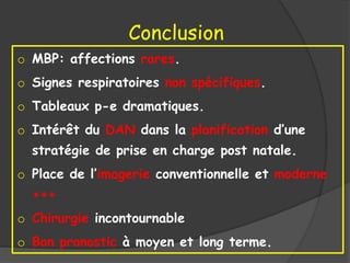 Conclusion
o MBP: affections rares.
o Signes respiratoires non spécifiques.
o Tableaux p-e dramatiques.
o Intérêt du DAN dans la planification d’une
stratégie de prise en charge post natale.
o Place de l’imagerie conventionnelle et moderne
+++
o Chirurgie incontournable
o Bon pronostic à moyen et long terme.
 