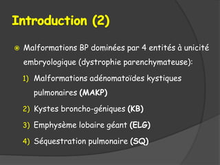  Malformations BP dominées par 4 entités à unicité
embryologique (dystrophie parenchymateuse):
1) Malformations adénomatoïdes kystiques
pulmonaires (MAKP)
2) Kystes broncho-géniques (KB)
3) Emphysème lobaire géant (ELG)
4) Séquestration pulmonaire (SQ)
 