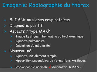 Imagerie: Radiographie du thorax
 Si DAN+ ou signes respiratoires
 Diagnostic positif
 Aspects ≠ type MAKP
 Image kystique inhomogène ou hydro-aérique
 Opacité pulmonaire
 Déviation du médiastin
 Nouveau-né:
 Opacité initialement simple
 Apparition secondaire de formations kystiques
 Radiographie normale ≠ diagnostic si DAN +
 