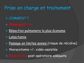 Prise en charge et traitement
 COMMENT ?
 Chirurgical +++
 Résection pulmonaire la plus économe
 Lobectomie
 Passage en limites saines (risque de récidive)
 thoracotomie +/- vidéo-assistée
 Réanimation post opératoire adéquate
 