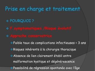 Prise en charge et traitement
 POURQUOI ?
 F.symptomatiques /Risque évolutif
 Approche conservatrice
Faible taux de complications infectieuses < 3 ans
Risques inhérents à la chirurgie thoracique
Absence de lien clairement établi entre
malformation kystique et dégénérescence
Possibilité de régression spontanée avec l’âge
 