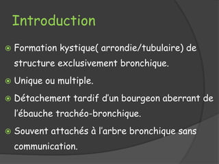 Introduction
 Formation kystique( arrondie/tubulaire) de
structure exclusivement bronchique.
 Unique ou multiple.
 Détachement tardif d’un bourgeon aberrant de
l’ébauche trachéo-bronchique.
 Souvent attachés à l’arbre bronchique sans
communication.
 