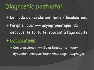 Diagnostic postnatal
 Le mode de révélation: taille / localisation.
 Périphérique: +++ asymptomatique, de
découverte fortuite, souvent à l’âge adulte.
 Complications:
 Compressions ( ++médiastinales): stridor/
dyspnée/ cyanose/toux/wheezing/ dysphagie
 