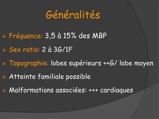 Généralités
 Fréquence: 3,5 à 15% des MBP
 Sex ratio: 2 à 3G/1F
 Topographie: lobes supérieurs ++G/ lobe moyen
 Atteinte familiale possible
 Malformations associées: +++ cardiaques
 
