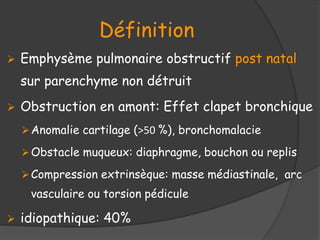 Définition
 Emphysème pulmonaire obstructif post natal
sur parenchyme non détruit
 Obstruction en amont: Effet clapet bronchique
Anomalie cartilage (>50 %), bronchomalacie
Obstacle muqueux: diaphragme, bouchon ou replis
Compression extrinsèque: masse médiastinale, arc
vasculaire ou torsion pédicule
 idiopathique: 40%
 