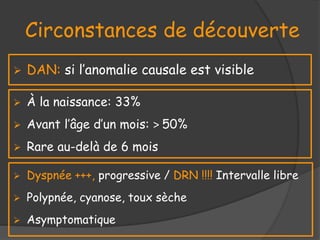 Circonstances de découverte
 À la naissance: 33%
 Avant l’âge d’un mois: > 50%
 Rare au-delà de 6 mois
 Dyspnée +++, progressive / DRN !!!! Intervalle libre
 Polypnée, cyanose, toux sèche
 Asymptomatique
 DAN: si l’anomalie causale est visible
 