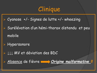 Clinique
 Cyanose +/- Signes de lutte +/- wheezing
 Surélévation d’un hémi-thorax distendu et peu
mobile
 Hypersonore
 ↓↓↓ MV et déviation des BDC
 Absence de fièvre Origine malformative !!
 