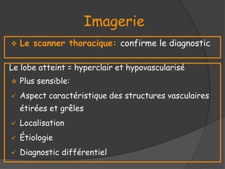 Imagerie
 Le scanner thoracique: confirme le diagnostic
Le lobe atteint = hyperclair et hypovascularisé
 Plus sensible:
 Aspect caractéristique des structures vasculaires
étirées et grêles
 Localisation
 Étiologie
 Diagnostic différentiel
 