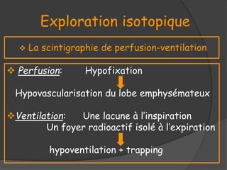 Exploration isotopique
 La scintigraphie de perfusion-ventilation
 Perfusion: Hypofixation
Hypovascularisation du lobe emphysémateux
Ventilation: Une lacune à l’inspiration
Un foyer radioactif isolé à l’expiration
hypoventilation + trapping
 