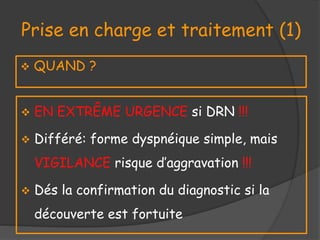 Prise en charge et traitement (1)
 QUAND ?
 EN EXTRÊME URGENCE si DRN !!!
 Différé: forme dyspnéique simple, mais
VIGILANCE risque d’aggravation !!!
 Dés la confirmation du diagnostic si la
découverte est fortuite
 