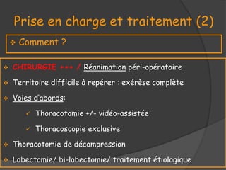 Prise en charge et traitement (2)
 Comment ?
 CHIRURGIE +++ / Réanimation péri-opératoire
 Territoire difficile à repérer : exérèse complète
 Voies d’abords:
 Thoracotomie +/- vidéo-assistée
 Thoracoscopie exclusive
 Thoracotomie de décompression
 Lobectomie/ bi-lobectomie/ traitement étiologique
 