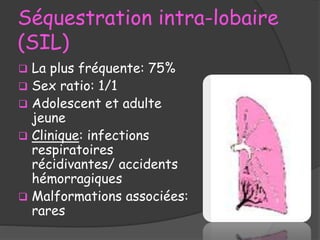 Séquestration intra-lobaire
(SIL)
 La plus fréquente: 75%
 Sex ratio: 1/1
 Adolescent et adulte
jeune
 Clinique: infections
respiratoires
récidivantes/ accidents
hémorragiques
 Malformations associées:
rares
 