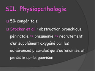 SIL: Physiopathologie
 5% congénitale
 Stocker et al. : obstruction bronchique
périnatale => pneumonie => recrutement
d’un supplément oxygéné par les
adhérences pleurales qui s’autonomise et
persiste après guérison
 