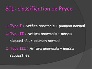 SIL: classification de Pryce
 Type I : Artère anormale + poumon normal
 Type II : Artère anormale + masse
séquestrée + poumon normal
 Type III : Artère anormale + masse
séquestrée
 