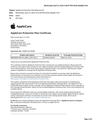 Wednesday,	
  A pril	
  1 1,	
  2 012	
  2 :36:07	
  P M	
  P aciﬁc	
  Daylight	
  Time

Subject: AppleCare	
  Protection	
  Plan	
  Welcome	
  Kit
Date: Wednesday,	
  April	
  11,	
  2012	
  12:55:46	
  PM	
  Pacific	
  Daylight	
  Time
From:      Apple
To:        CDI-­‐video



             AppleCare

  AppleCare Protection Plan Certificate
  Date Issued: April 11, 2012

  Linda Tucker Smith
  CA Dept of Insurance
  300 Capitol Mall, Suite 1150
  Sacramento, CA 95814
  United States

  Agreement No. V5QZR32423PGJAP

                  Product Description                          Hardware Serial No.                  Coverage Period End Date
   MACBOOK PRO (15-INCH, LATE 2011)                         C02HH153DV7P                       April 10, 2015

  Thank you for purchasing the AppleCare Protection Plan.

  This certificate confirms AppleCare Protection Plan coverage for your Apple product(s). Please keep this
  certificate, the original sales receipts for your Apple product(s) and the included AppleCare Protection Plan
  Terms and Conditions. Proof of purchase may be required if there is any question regarding your Apple
  product’s eligibility for coverage by the AppleCare Protection Plan.

  Please take a moment to review the above list of product(s) entitled to coverage under the AppleCare
  Protection Plan. If corrections are necessary or if you have questions please contact Apple for assistance.
  You can find local and international contact information at
  www.apple.com/support/contact/phone_contacts.html.

  The support component of the AppleCare Protection Plan begins after each product’s complimentary
  support period ends and extends to the Coverage Period End Date indicated above. The Apple One Year
  Limited Warranty includes service coverage, and the AppleCare Protection Plan extends service coverage to
  the Coverage Period End Date. Please see the included AppleCare Protection Plan Terms and Conditions for
  complete details.

  If you experience difficulties with your covered Apple product(s), refer to the Getting Started Guide for
  troubleshooting tips. If you are not able to resolve the issue, please contact Apple. Apple technical support
  contact information and hours of operation are listed in the Getting Started Guide, which can be
  downloaded from www.apple.com/support/applecare/ww.

  In the U.S., the company obligated under the AppleCare Protection Plan is AppleCare Service Company,
  Inc., an Arizona corporation, doing business in Texas as Apple CSC Inc.

  For Florida consumers:
  Sales Representative: Apple Inc.
  1 Infinite Loop, Cupertino, CA 95014
  Employee Number: 72308




                                                                                                                                            Page	
  1 	
  of	
  2
 