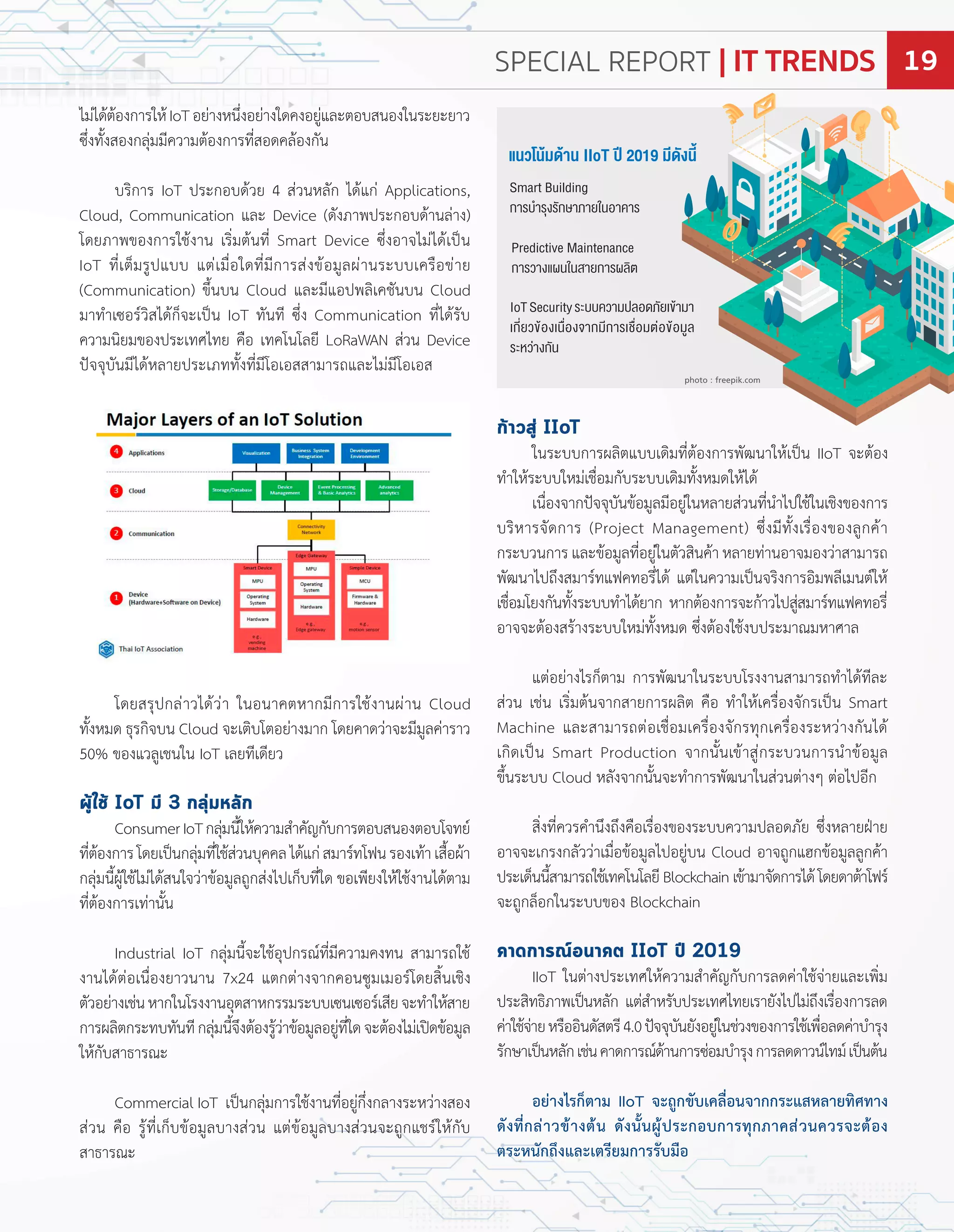 ก้าวสู่ IIoT
ในระบบกำรผลิตแบบเดิมที่ต้องกำรพัฒนำให้เปน IIoT จะต้อง
ท�ำให้ระบบใหม่เชื่อมกับระบบเดิมทั้งหมดให้ได้
เนื่องจำกปจจุบันข้อมูลมีอยู่ในหลำยส่วนที่น�ำไปใช้ในเชิงของกำร
บริหำรจัดกำร ro ect Management ซึ่งมีทั้งเรื่องของลูกค้ำ
กระบวนกำร และข้อมูลที่อยู่ในตัวสินค้ำ หลำยท่ำนอำจมองว่ำสำมำรถ
พัฒนำไปถึงสมำร์ทแฟคทอรี่ได้ แต่ในควำมเปนจริงกำรอิมพลีเมนต์ให้
เชื่อมโยงกันทั้งระบบท�ำได้ยำก หำกต้องกำรจะก้ำวไปสู่สมำร์ทแฟคทอรี่
อำจจะต้องสร้ำงระบบใหม่ทั้งหมด ซึ่งต้องใช้งบประมำณมหำศำล
แต่อย่ำงไรก็ตำม กำรพัฒนำในระบบโรงงำนสำมำรถท�ำได้ทีละ
ส่วน เช่น เริ่มต้นจำกสำยกำรผลิต คือ ท�ำให้เครื่องจักรเปน Smart
Machine และสำมำรถต่อเชื่อมเครื่องจักรทุกเครื่องระหว่ำงกันได้
เกิดเปน Smart roduction จำกนั้นเข้ำสู่กระบวนกำรน�ำข้อมูล
ขึ้นระบบ Cloud หลังจำกนั้นจะท�ำกำรพัฒนำในส่วนต่ำงๆ ต่อไปอีก
สิ่งที่ควรค�ำนึงถึงคือเรื่องของระบบควำมปลอดภัย ซึ่งหลำย ำย
อำจจะเกรงกลัวว่ำเมื่อข้อมูลไปอยู่บน Cloud อำจถูกแ กข้อมูลลูกค้ำ
ประเด็นนี้สำมำรถใช้เทคโนโลยี Blockchain เข้ำมำจัดกำรได้ โดยดำต้ำโฟร์
จะถูกล็อกในระบบของ Blockchain
คาดการณ์อนาคต IIoT ปี 2019
IIoT ในต่ำงประเทศให้ควำมส�ำคัญกับกำรลดค่ำใช้จ่ำยและเพิ่ม
ประสิทธิภำพเปนหลัก แต่ส�ำหรับประเทศไทยเรำยังไปไม่ถึงเรื่องกำรลด
ค่ำใช้จ่ำยหรืออินดัสตรี4.0ปจจุบันยังอยู่ในช่วงของกำรใช้เพื่อลดค่ำบ�ำรุง
รักษำเปนหลักเช่นคำดกำรณ์ด้ำนกำรซ่อมบ�ำรุงกำรลดดำวน์ไทม์เปนต้น
อย่างไรก็ตาม IIoT จะถูกขับเคลื่อนจากกระแสหลายทิศทาง
ดังที่กล่าวข้างต้น ดังนั้นผู้ประกอบการทุกภาคส่วนควรจะต้อง
ตระหนักถึงและเตรียมการรับมือ
ไม่ได้ต้องกำรให้IoTอย่ำงหนึ่งอย่ำงใดคงอยู่และตอบสนองในระยะยำว
ซึ่งทั้งสองกลุ่มมีควำมต้องกำรที่สอดคล้องกัน
บริกำร IoT ประกอบด้วย 4 ส่วนหลัก ได้แก่ Applications,
Cloud, Communication และ Device ดังภำพประกอบด้ำนล่ำง
โดยภำพของกำรใช้งำน เริ่มต้นที่ Smart Device ซึ่งอำจไม่ได้เปน
IoT ที่เต็มรูปแบบ แต่เมื่อใดที่มีกำรส่งข้อมูลผ่ำนระบบเครือข่ำย
Communication ขึ้นบน Cloud และมีแอปพลิเคชันบน Cloud
มำท�ำเซอร์วิสได้ก็จะเปน IoT ทันที ซึ่ง Communication ที่ได้รับ
ควำมนิยมของประเทศไทย คือ เทคโนโลยี oRaWA ส่วน Device
ปจจุบันมีได้หลำยประเภททั้งที่มีโอเอสสำมำรถและไม่มีโอเอส
โดยสรุปกล่ำวได้ว่ำ ในอนำคตหำกมีกำรใช้งำนผ่ำน Cloud
ทั้งหมด ธุรกิจบน Cloud จะเติบโตอย่ำงมำก โดยคำดว่ำจะมีมูลค่ำรำว
50 ของแวลูเชนใน IoT เลยทีเดียว
ผู้ใช้ IoT มี 3 กลุ่มหลัก
ConsumerIoTกลุ่มนี้ให้ควำมส�ำคัญกับกำรตอบสนองตอบโจทย์
ที่ต้องกำรโดยเปนกลุ่มที่ใช้ส่วนบุคคลได้แก่สมำร์ทโฟนรองเท้ำเสื้อผ้ำ
กลุ่มนี้ผู้ใช้ไม่ได้สนใจว่ำข้อมูลถูกส่งไปเก็บที่ใด ขอเพียงให้ใช้งำนได้ตำม
ที่ต้องกำรเท่ำนั้น
Industrial IoT กลุ่มนี้จะใช้อุปกรณ์ที่มีควำมคงทน สำมำรถใช้
งำนได้ต่อเนื่องยำวนำน x24 แตกต่ำงจำกคอนซูมเมอร์โดยสิ้นเชิง
ตัวอย่ำงเช่นหำกในโรงงำนอุตสำหกรรมระบบเซนเซอร์เสียจะท�ำให้สำย
กำรผลิตกระทบทันทีกลุ่มนี้จึงต้องรู้ว่ำข้อมูลอยู่ที่ใดจะต้องไม่เปดข้อมูล
ให้กับสำธำรณะ
Commercial IoT เปนกลุ่มกำรใช้งำนที่อยู่กึ่งกลำงระหว่ำงสอง
ส่วน คือ รู้ที่เก็บข้อมูลบำงส่วน แต่ข้อมูลบำงส่วนจะถูกแชร์ให้กับ
สำธำรณะ
แนว น้ม ้าน IIoT 2019 ม ังน
Smart Building
การบ�ารุงรักษาภาย นอาคาร
Predictive Maintenance
การวางแผน นสายการผลิต
IoTSecurityระบบความปลอดภัยเ ้ามา
เกี่ยว ้องเน่องจากมีการเช่อมต่อ ้อมูล
ระหว่างกัน
photo : freepik.com
SPECIAL REPORT | IT TRENDS 19
 