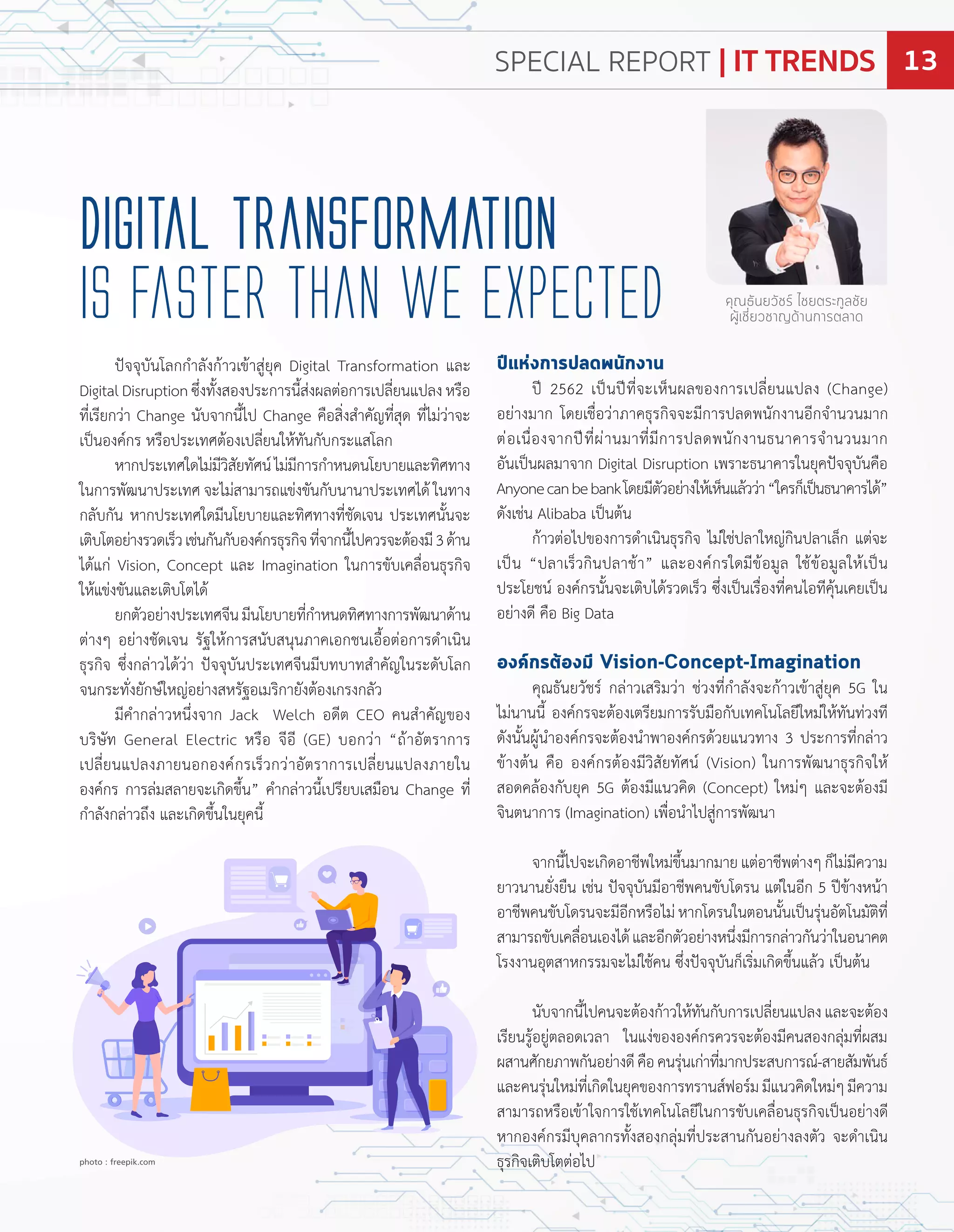 ปจจุบันโลกก�ำลังก้ำวเข้ำสู่ยุค Digital Transformation และ
DigitalDisruptionซึ่งทั้งสองประกำรนี้ส่งผลต่อกำรเปลี่ยนแปลงหรือ
ที่เรียกว่ำ Change นับจำกนี้ไป Change คือสิ่งส�ำคัญที่สุด ที่ไม่ว่ำจะ
เปนองค์กร หรือประเทศต้องเปลี่ยนให้ทันกับกระแสโลก
หำกประเทศใดไม่มีวิสัยทัศน์ไม่มีกำรก�ำหนดนโยบำยและทิศทำง
ในกำรพัฒนำประเทศ จะไม่สำมำรถแข่งขันกับนำนำประเทศได้ ในทำง
กลับกัน หำกประเทศใดมีนโยบำยและทิศทำงที่ชัดเจน ประเทศนั้นจะ
เติบโตอย่ำงรวดเร็วเช่นกันกับองค์กรธุรกิจที่จำกนี้ไปควรจะต้องมี3ด้ำน
ได้แก่ Vision, Concept และ Imagination ในกำรขับเคลื่อนธุรกิจ
ให้แข่งขันและเติบโตได้
ยกตัวอย่ำงประเทศจีนมีนโยบำยที่ก�ำหนดทิศทำงกำรพัฒนำด้ำน
ต่ำงๆ อย่ำงชัดเจน รัฐให้กำรสนับสนุนภำคเอกชนเอื้อต่อกำรด�ำเนิน
ธุรกิจ ซึ่งกล่ำวได้ว่ำ ปจจุบันประเทศจีนมีบทบำทส�ำคัญในระดับโลก
จนกระทั่งยักษ์ใหญ่อย่ำงสหรัฐอเมริกำยังต้องเกรงกลัว
มีค�ำกล่ำวหนึ่งจำก ack Welch อดีต CEO คนส�ำคัญของ
บริษัท General Electric หรือ จีอี GE บอกว่ำ ถ้ำอัตรำกำร
เปลี่ยนแปลงภำยนอกองค์กรเร็วกว่ำอัตรำกำรเปลี่ยนแปลงภำยใน
องค์กร กำรล่มสลำยจะเกิดขึ้น ค�ำกล่ำวนี้เปรียบเสมือน Change ที่
ก�ำลังกล่ำวถึง และเกิดขึ้นในยุคนี้
ปีแห่งการปลดพนักงาน
ป 2562 เปนปที่จะเห็นผลของกำรเปลี่ยนแปลง Change
อย่ำงมำก โดยเชื่อว่ำภำคธุรกิจจะมีกำรปลดพนักงำนอีกจ�ำนวนมำก
ต่อเนื่องจำกปที่ผ่ำนมำที่มีกำรปลดพนักงำนธนำคำรจ�ำนวนมำก
อันเปนผลมำจำก Digital Disruption เพรำะธนำคำรในยุคปจจุบันคือ
Anyonecanbebankโดยมีตัวอย่ำงให้เห็นแล้วว่ำ ใครก็เปนธนำคำรได้
ดังเช่น Alibaba เปนต้น
ก้ำวต่อไปของกำรด�ำเนินธุรกิจ ไม่ใช่ปลำใหญ่กินปลำเล็ก แต่จะ
เปน ปลำเร็วกินปลำช้ำ และองค์กรใดมีข้อมูล ใช้ข้อมูลให้เปน
ประโยชน์ องค์กรนั้นจะเติบได้รวดเร็ว ซึ่งเปนเรื่องที่คนไอทีคุ้นเคยเปน
อย่ำงดี คือ Big Data
องค์กรต้องมี Vision-Concept-Imagination
คุณธันยวัชร์ กล่ำวเสริมว่ำ ช่วงที่ก�ำลังจะก้ำวเข้ำสู่ยุค 5G ใน
ไม่นำนนี้ องค์กรจะต้องเตรียมกำรรับมือกับเทคโนโลยีใหม่ให้ทันท่วงที
ดังนั้นผู้น�ำองค์กรจะต้องน�ำพำองค์กรด้วยแนวทำง 3 ประกำรที่กล่ำว
ข้ำงต้น คือ องค์กรต้องมีวิสัยทัศน์ Vision ในกำรพัฒนำธุรกิจให้
สอดคล้องกับยุค 5G ต้องมีแนวคิด Concept ใหม่ๆ และจะต้องมี
จินตนำกำร Imagination เพื่อน�ำไปสู่กำรพัฒนำ
จำกนี้ไปจะเกิดอำชีพใหม่ขึ้นมำกมำยแต่อำชีพต่ำงๆก็ไม่มีควำม
ยำวนำนยั่งยืน เช่น ปจจุบันมีอำชีพคนขับโดรน แต่ในอีก 5 ปข้ำงหน้ำ
อำชีพคนขับโดรนจะมีอีกหรือไม่หำกโดรนในตอนนั้นเปนรุ่นอัตโนมัติที่
สำมำรถขับเคลื่อนเองได้และอีกตัวอย่ำงหนึ่งมีกำรกล่ำวกันว่ำในอนำคต
โรงงำนอุตสำหกรรมจะไม่ใช้คน ซึ่งปจจุบันก็เริ่มเกิดขึ้นแล้ว เปนต้น
นับจำกนี้ไปคนจะต้องก้ำวให้ทันกับกำรเปลี่ยนแปลงและจะต้อง
เรียนรู้อยู่ตลอดเวลำ ในแง่ขององค์กรควรจะต้องมีคนสองกลุ่มที่ผสม
ผสำนศักยภำพกันอย่ำงดีคือคนรุ่นเก่ำที่มำกประสบกำรณ์ สำยสัมพันธ์
และคนรุ่นใหม่ที่เกิดในยุคของกำรทรำนส์ฟอร์มมีแนวคิดใหม่ๆมีควำม
สำมำรถหรือเข้ำใจกำรใช้เทคโนโลยีในกำรขับเคลื่อนธุรกิจเปนอย่ำงดี
หำกองค์กรมีบุคลำกรทั้งสองกลุ่มที่ประสำนกันอย่ำงลงตัว จะด�ำเนิน
ธุรกิจเติบโตต่อไป
Digital Transformation
is Faster than We Expected คุณธันยวัชร์ ไชยตระกูลชัย
ผู้เชี่ยวชาญด้านการตลาด
photo : freepik.com
SPECIAL REPORT | IT TRENDS 13
 