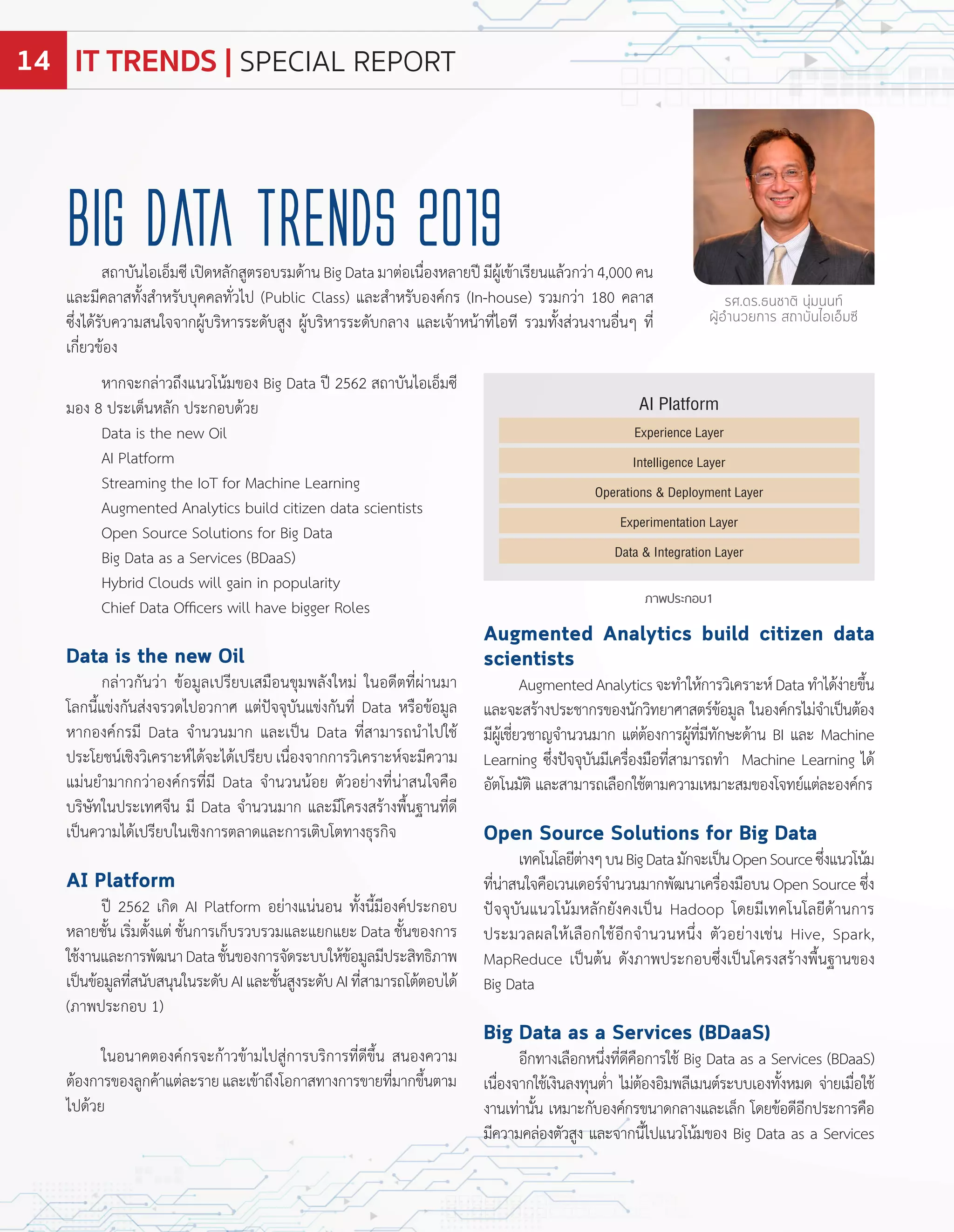 หำกจะกล่ำวถึงแนวโน้มของ Big Data ป 2562 สถำบันไอเอ็มซี
มอง ประเด็นหลัก ประกอบด้วย
Data is the ne Oil
AI latform
Streaming the IoT for Machine earning
Augmented Analytics build citizen data scientists
Open Source Solutions for Big Data
Big Data as a Services BDaaS
ybrid Clouds ill gain in popularity
Chief Data Officers ill have bigger Roles
Data is the new Oil
กล่ำวกันว่ำ ข้อมูลเปรียบเสมือนขุมพลังใหม่ ในอดีตที่ผ่ำนมำ
โลกนี้แข่งกันส่งจรวดไปอวกำศ แต่ปจจุบันแข่งกันที่ Data หรือข้อมูล
หำกองค์กรมี Data จ�ำนวนมำก และเปน Data ที่สำมำรถน�ำไปใช้
ประโยชน์เชิงวิเครำะห์ได้จะได้เปรียบ เนื่องจำกกำรวิเครำะห์จะมีควำม
แม่นย�ำมำกกว่ำองค์กรที่มี Data จ�ำนวนน้อย ตัวอย่ำงที่น่ำสนใจคือ
บริษัทในประเทศจีน มี Data จ�ำนวนมำก และมีโครงสร้ำงพื้นฐำนที่ดี
เปนควำมได้เปรียบในเชิงกำรตลำดและกำรเติบโตทำงธุรกิจ
AI Platform
ป 2562 เกิด AI latform อย่ำงแน่นอน ทั้งนี้มีองค์ประกอบ
หลำยชั้น เริ่มตั้งแต่ ชั้นกำรเก็บรวบรวมและแยกแยะ Data ชั้นของกำร
ใช้งำนและกำรพัฒนำDataชั้นของกำรจัดระบบให้ข้อมูลมีประสิทธิภำพ
เปนข้อมูลที่สนับสนุนในระดับAIและชั้นสูงระดับAIที่สำมำรถโต้ตอบได้
ภำพประกอบ 1
ในอนำคตองค์กรจะก้ำวข้ำมไปสู่กำรบริกำรที่ดีขึ้น สนองควำม
ต้องกำรของลูกค้ำแต่ละรำยและเข้ำถึงโอกำสทำงกำรขำยที่มำกขึ้นตำม
ไปด้วย
Big Data Trends 2019
รศ.ดร.ธนชาติ นุ่มนนท์
ผู้อำนวยการ สถาบันไอเอ็มซี
สถำบันไอเอ็มซีเปดหลักสูตรอบรมด้ำนBigDataมำต่อเนื่องหลำยปมีผู้เข้ำเรียนแล้วกว่ำ4,000คน
และมีคลำสทั้งส�ำหรับบุคคลทั่วไป ublic Class และส�ำหรับองค์กร In house รวมกว่ำ 1 0 คลำส
ซึ่งได้รับควำมสนใจจำกผู้บริหำรระดับสูง ผู้บริหำรระดับกลำง และเจ้ำหน้ำที่ไอที รวมทั้งส่วนงำนอื่นๆ ที่
เกี่ยวข้อง
ภาพประกอบ1
Augmented Analytics build citizen data
scientists
AugmentedAnalyticsจะท�ำให้กำรวิเครำะห์Dataท�ำได้ง่ำยขึ้น
และจะสร้ำงประชำกรของนักวิทยำศำสตร์ข้อมูล ในองค์กรไม่จ�ำเปนต้อง
มีผู้เชี่ยวชำญจ�ำนวนมำก แต่ต้องกำรผู้ที่มีทักษะด้ำน BI และ Machine
earning ซึ่งปจจุบันมีเครื่องมือที่สำมำรถท�ำ Machine earning ได้
อัตโนมัติ และสำมำรถเลือกใช้ตำมควำมเหมำะสมของโจทย์แต่ละองค์กร
Open Source Solutions for Big Data
เทคโนโลยีต่ำงๆบนBigDataมักจะเปนOpenSourceซึ่งแนวโน้ม
ที่น่ำสนใจคือเวนเดอร์จ�ำนวนมำกพัฒนำเครื่องมือบน Open Source ซึ่ง
ปจจุบันแนวโน้มหลักยังคงเปน adoop โดยมีเทคโนโลยีด้ำนกำร
ประมวลผลให้เลือกใช้อีกจ�ำนวนหนึ่ง ตัวอย่ำงเช่น ive, Spark,
MapReduce เปนต้น ดังภำพประกอบซึ่งเปนโครงสร้ำงพื้นฐำนของ
Big Data
Big Data as a Services (BDaaS)
อีกทำงเลือกหนึ่งที่ดีคือกำรใช้ Big Data as a Services BDaaS
เนื่องจำกใช้เงินลงทุนต�่ำ ไม่ต้องอิมพลีเมนต์ระบบเองทั้งหมด จ่ำยเมื่อใช้
งำนเท่ำนั้น เหมำะกับองค์กรขนำดกลำงและเล็ก โดยข้อดีอีกประกำรคือ
มีควำมคล่องตัวสูง และจำกนี้ไปแนวโน้มของ Big Data as a Services
AI Platform
Experience Layer
Intelligence Layer
Operations & Deployment Layer
Experimentation Layer
Data & Integration Layer
IT TRENDS | SPECIAL REPORT14
 