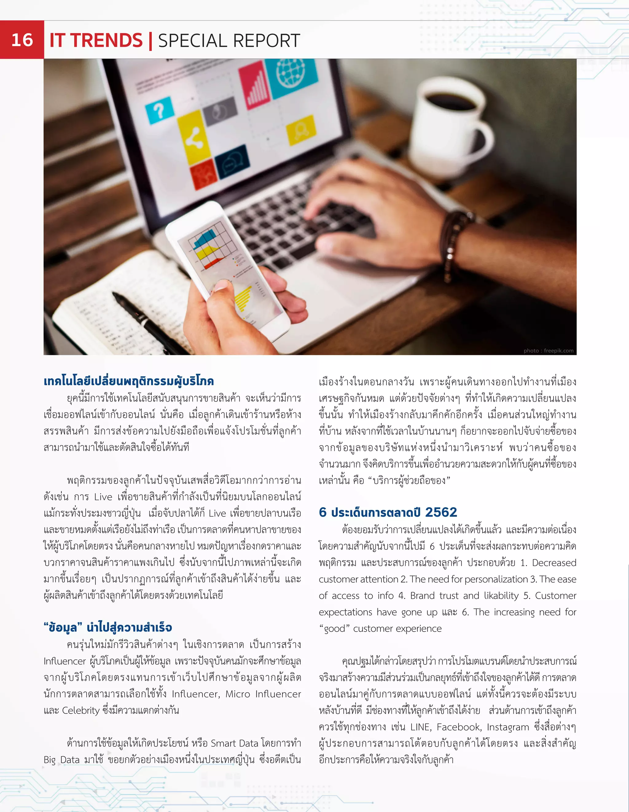 เทคโนโลยีเปลี่ยนพฤติกรรมผู้บริโภค
ยุคนี้มีกำรใช้เทคโนโลยีสนับสนุนกำรขำยสินค้ำ จะเห็นว่ำมีกำร
เชื่อมออฟไลน์เข้ำกับออนไลน์ นั่นคือ เมื่อลูกค้ำเดินเข้ำร้ำนหรือห้ำง
สรรพสินค้ำ มีกำรส่งข้อควำมไปยังมือถือเพื่อแจ้งโปรโมชั่นที่ลูกค้ำ
สำมำรถน�ำมำใช้และตัดสินใจซื้อได้ทันที
พ ติกรรมของลูกค้ำในปจจุบันเสพสื่อวิดีโอมำกกว่ำกำรอ่ำน
ดังเช่น กำร ive เพื่อขำยสินค้ำที่ก�ำลังเปนที่นิยมบนโลกออนไลน์
แม้กระทั่งประมงชำวญี่ปุน เมื่อจับปลำได้ก็ ive เพื่อขำยปลำบนเรือ
และขำยหมดตั้งแต่เรือยังไม่ถึงท่ำเรือเปนกำรตลำดที่คนหำปลำขำยของ
ให้ผู้บริโภคโดยตรงนั่นคือคนกลำงหำยไปหมดปญหำเรื่องกดรำคำและ
บวกรำคำจนสินค้ำรำคำแพงเกินไป ซึ่งนับจำกนี้ไปภำพเหล่ำนี้จะเกิด
มำกขึ้นเรื่อยๆ เปนปรำก กำรณ์ที่ลูกค้ำเข้ำถึงสินค้ำได้ง่ำยขึ้น และ
ผู้ผลิตสินค้ำเข้ำถึงลูกค้ำได้โดยตรงด้วยเทคโนโลยี
“ข้อมูล” นำไปสู่ความสำเร็จ
คนรุ่นใหม่มักรีวิวสินค้ำต่ำงๆ ในเชิงกำรตลำด เปนกำรสร้ำง
In uencer ผู้บริโภคเปนผู้ให้ข้อมูล เพรำะปจจุบันคนมักจะศึกษำข้อมูล
จำกผู้บริโภคโดยตรงแทนกำรเข้ำเว็บไปศึกษำข้อมูลจำกผู้ผลิต
นักกำรตลำดสำมำรถเลือกใช้ทั้ง In uencer, Micro In uencer
และ Celebrity ซึ่งมีควำมแตกต่ำงกัน
ด้ำนกำรใช้ข้อมูลให้เกิดประโยชน์ หรือ Smart Data โดยกำรท�ำ
Big Data มำใช้ ขอยกตัวอย่ำงเมืองหนึ่งในประเทศญี่ปุน ซึ่งอดีตเปน
เมืองร้ำงในตอนกลำงวัน เพรำะผู้คนเดินทำงออกไปท�ำงำนที่เมือง
เศรษฐกิจกันหมด แต่ด้วยปจจัยต่ำงๆ ที่ท�ำให้เกิดควำมเปลี่ยนแปลง
ขึ้นนั้น ท�ำให้เมืองร้ำงกลับมำคึกคักอีกครั้ง เมื่อคนส่วนใหญ่ท�ำงำน
ที่บ้ำน หลังจำกที่ใช้เวลำในบ้ำนนำนๆ ก็อยำกจะออกไปจับจ่ำยซื้อของ
จำกข้อมูลของบริษัทแห่งหนึ่งน�ำมำวิเครำะห์ พบว่ำคนซื้อของ
จ�ำนวนมำกจึงคิดบริกำรขึ้นเพื่ออ�ำนวยควำมสะดวกให้กับผู้คนที่ซื้อของ
เหล่ำนั้น คือ บริกำรผู้ช่วยถือของ
6 ประเด็นการตลาดปี 2562
ต้องยอมรับว่ำกำรเปลี่ยนแปลงได้เกิดขึ้นแล้ว และมีควำมต่อเนื่อง
โดยควำมส�ำคัญนับจำกนี้ไปมี 6 ประเด็นที่จะส่งผลกระทบต่อควำมคิด
พ ติกรรม และประสบกำรณ์ของลูกค้ำ ประกอบด้วย 1. Decreased
customerattention2.Theneedforpersonalization3.Theease
of access to info 4. Brand trust and likability 5. Customer
expectations have gone up และ 6. The increasing need for
good customer experience
คุณปฐมได้กล่ำวโดยสรุปว่ำกำรโปรโมตแบรนด์โดยน�ำประสบกำรณ์
จริงมำสร้ำงควำมมีส่วนร่วมเปนกลยุทธ์ที่เข้ำถึงใจของลูกค้ำได้ดีกำรตลำด
ออนไลน์มำคู่กับกำรตลำดแบบออฟไลน์ แต่ทั้งนี้ควรจะต้องมีระบบ
หลังบ้ำนที่ดี มีช่องทำงที่ให้ลูกค้ำเข้ำถึงได้ง่ำย ส่วนด้ำนกำรเข้ำถึงลูกค้ำ
ควรใช้ทุกช่องทำง เช่น I E, Facebook, Instagram ซึ่งสื่อต่ำงๆ
ผู้ประกอบกำรสำมำรถโต้ตอบกับลูกค้ำได้โดยตรง และสิ่งส�ำคัญ
อีกประกำรคือให้ควำมจริงใจกับลูกค้ำ
photo : freepik.com
IT TRENDS | SPECIAL REPORT16
 