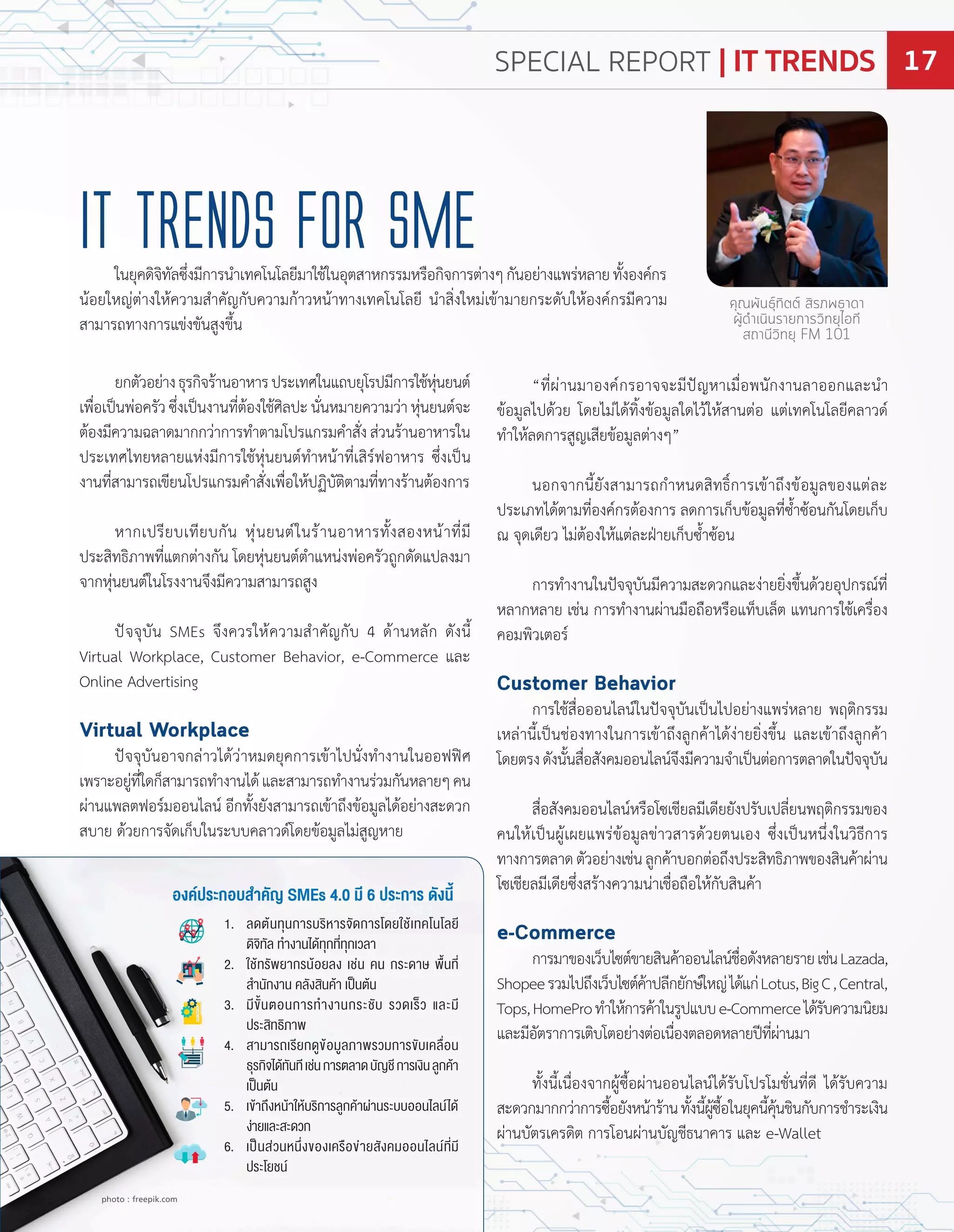 ยกตัวอย่ำงธุรกิจร้ำนอำหำรประเทศในแถบยุโรปมีกำรใช้หุ่นยนต์
เพื่อเปนพ่อครัวซึ่งเปนงำนที่ต้องใช้ศิลปะนั่นหมำยควำมว่ำหุ่นยนต์จะ
ต้องมีควำมฉลำดมำกกว่ำกำรท�ำตำมโปรแกรมค�ำสั่งส่วนร้ำนอำหำรใน
ประเทศไทยหลำยแห่งมีกำรใช้หุ่นยนต์ท�ำหน้ำที่เสิร์ฟอำหำร ซึ่งเปน
งำนที่สำมำรถเขียนโปรแกรมค�ำสั่งเพื่อให้ป ิบัติตำมที่ทำงร้ำนต้องกำร
หำกเปรียบเทียบกัน หุ่นยนต์ในร้ำนอำหำรทั้งสองหน้ำที่มี
ประสิทธิภำพที่แตกต่ำงกัน โดยหุ่นยนต์ต�ำแหน่งพ่อครัวถูกดัดแปลงมำ
จำกหุ่นยนต์ในโรงงำนจึงมีควำมสำมำรถสูง
ปจจุบัน SMEs จึงควรให้ควำมส�ำคัญกับ 4 ด้ำนหลัก ดังนี้
Virtual Workplace, Customer Behavior, e Commerce และ
Online Advertising
Virtual Workplace
ปจจุบันอำจกล่ำวได้ว่ำหมดยุคกำรเข้ำไปนั่งท�ำงำนในออฟฟศ
เพรำะอยู่ที่ใดก็สำมำรถท�ำงำนได้และสำมำรถท�ำงำนร่วมกันหลำยๆคน
ผ่ำนแพลตฟอร์มออนไลน์ อีกทั้งยังสำมำรถเข้ำถึงข้อมูลได้อย่ำงสะดวก
สบำย ด้วยกำรจัดเก็บในระบบคลำวด์โดยข้อมูลไม่สูญหำย
ที่ผ่ำนมำองค์กรอำจจะมีปญหำเมื่อพนักงำนลำออกและน�ำ
ข้อมูลไปด้วย โดยไม่ได้ทิ้งข้อมูลใดไว้ให้สำนต่อ แต่เทคโนโลยีคลำวด์
ท�ำให้ลดกำรสูญเสียข้อมูลต่ำงๆ
นอกจำกนี้ยังสำมำรถก�ำหนดสิทธิ์กำรเข้ำถึงข้อมูลของแต่ละ
ประเภทได้ตำมที่องค์กรต้องกำร ลดกำรเก็บข้อมูลที่ซ�้ำซ้อนกันโดยเก็บ
ณ จุดเดียว ไม่ต้องให้แต่ละ ำยเก็บซ�้ำซ้อน
กำรท�ำงำนในปจจุบันมีควำมสะดวกและง่ำยยิ่งขึ้นด้วยอุปกรณ์ที่
หลำกหลำย เช่น กำรท�ำงำนผ่ำนมือถือหรือแท็บเล็ต แทนกำรใช้เครื่อง
คอมพิวเตอร์
Customer Behavior
กำรใช้สื่อออนไลน์ในปจจุบันเปนไปอย่ำงแพร่หลำย พ ติกรรม
เหล่ำนี้เปนช่องทำงในกำรเข้ำถึงลูกค้ำได้ง่ำยยิ่งขึ้น และเข้ำถึงลูกค้ำ
โดยตรงดังนั้นสื่อสังคมออนไลน์จึงมีควำมจ�ำเปนต่อกำรตลำดในปจจุบัน
สื่อสังคมออนไลน์หรือโซเชียลมีเดียยังปรับเปลี่ยนพ ติกรรมของ
คนให้เปนผู้เผยแพร่ข้อมูลข่ำวสำรด้วยตนเอง ซึ่งเปนหนึ่งในวิธีกำร
ทำงกำรตลำดตัวอย่ำงเช่นลูกค้ำบอกต่อถึงประสิทธิภำพของสินค้ำผ่ำน
โซเชียลมีเดียซึ่งสร้ำงควำมน่ำเชื่อถือให้กับสินค้ำ
e-Commerce
กำรมำของเว็บไซต์ขำยสินค้ำออนไลน์ชื่อดังหลำยรำยเช่น azada,
Shopeeรวมไปถึงเว็บไซต์ค้ำปลีกยักษ์ใหญ่ได้แก่ otus,BigC,Central,
Tops, ome roท�ำให้กำรค้ำในรูปแบบe Commerceได้รับควำมนิยม
และมีอัตรำกำรเติบโตอย่ำงต่อเนื่องตลอดหลำยปที่ผ่ำนมำ
ทั้งนี้เนื่องจำกผู้ซื้อผ่ำนออนไลน์ได้รับโปรโมชั่นที่ดี ได้รับควำม
สะดวกมำกกว่ำกำรซื้อยังหน้ำร้ำนทั้งนี้ผู้ซื้อในยุคนี้คุ้นชินกับกำรช�ำระเงิน
ผ่ำนบัตรเครดิต กำรโอนผ่ำนบัญชีธนำคำร และ e Wallet
iT Trends for SME
คุณพันธุ์ทิตต์ สิรภพธาดา
ผู้ดำเนินรายการวิทยุไอที
สถานีวิทยุ FM 101
ในยุคดิจิทัลซึ่งมีกำรน�ำเทคโนโลยีมำใช้ในอุตสำหกรรมหรือกิจกำรต่ำงๆกันอย่ำงแพร่หลำยทั้งองค์กร
น้อยใหญ่ต่ำงให้ควำมส�ำคัญกับควำมก้ำวหน้ำทำงเทคโนโลยี น�ำสิ่งใหม่เข้ำมำยกระดับให้องค์กรมีควำม
สำมำรถทำงกำรแข่งขันสูงขึ้น
1. ลดต้นทุนการบริหารจัดการโดย ช้เทคโนโลยี
ดิจิทัล ท�างานได้ทุกที่ทุกเวลา
. ช้ทรัพยากรน้อยลง เช่น คน กระดาษ พ้นที่
ส�านักงาน คลังสินค้า เปนต้น
. มี ั้นตอนการท�างานกระชับ รวดเรว และมี
ประสิทธิภาพ
. สามารถเรียกดู ้อมูลภาพรวมการ ับเคล่อน
ธุรกิจได้ทันทีเช่นการตลาดบัญชีการเงินลูกค้า
เปนต้น
. เ ้าถงหน้า ห้บริการลูกค้าผ่านระบบออนไลน์ได้
ง่ายและสะดวก
. เปนส่วนหน่ง องเครอ ่ายสังคมออนไลน์ที่มี
ประโยชน์
อง ระ อบสา ั SMEs 0 ม ระ าร ังน
photo : freepik.com
SPECIAL REPORT | IT TRENDS 17
 