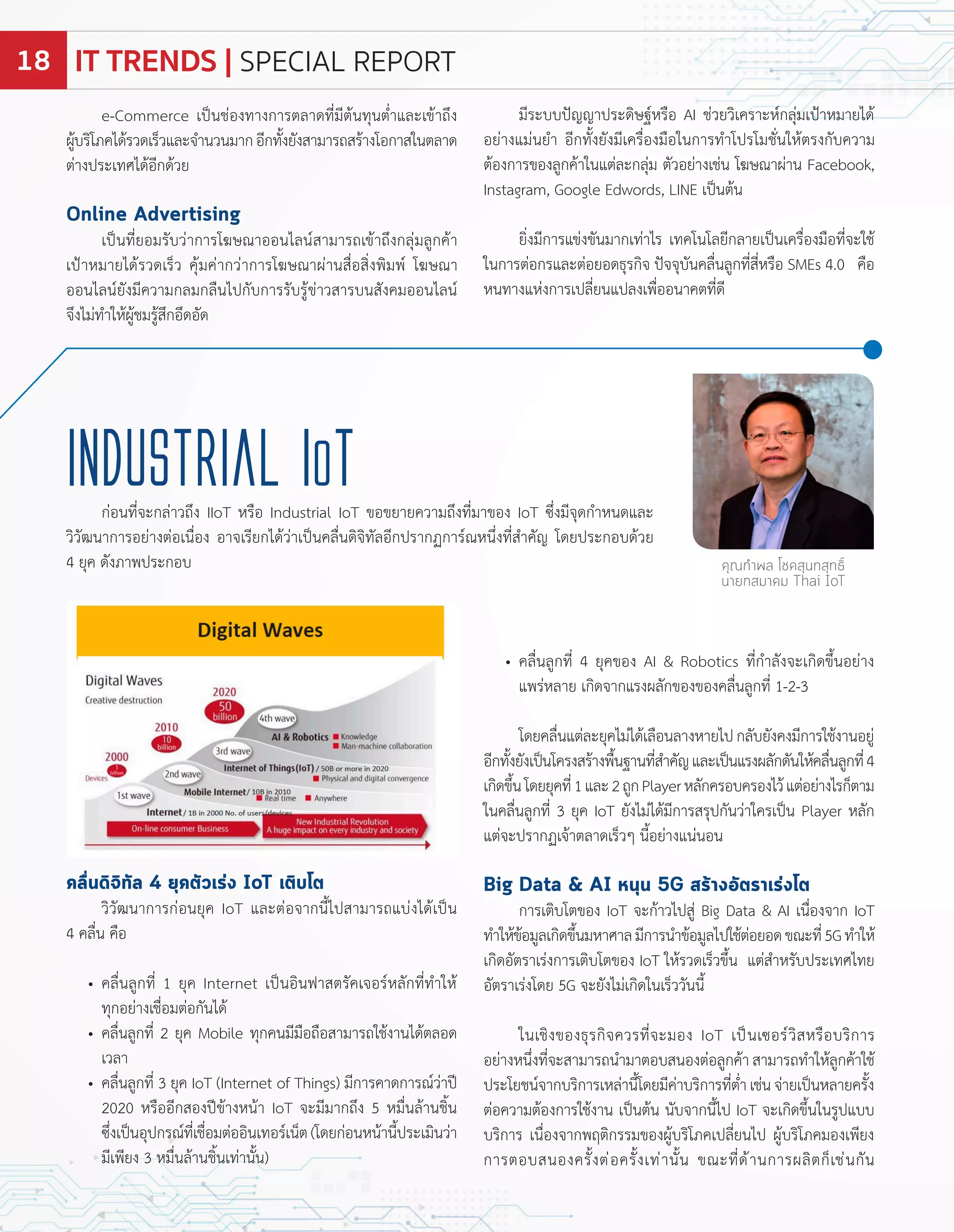 คลื่นดิจิทัล 4 ยุคตัวเร่ง IoT เติบโต
วิวัฒนำกำรก่อนยุค IoT และต่อจำกนี้ไปสำมำรถแบ่งได้เปน
4 คลื่น คือ
คลื่นลูกที่ 1 ยุค Internet เปนอินฟำสตรัคเจอร์หลักที่ท�ำให้
ทุกอย่ำงเชื่อมต่อกันได้
คลื่นลูกที่ 2 ยุค Mobile ทุกคนมีมือถือสำมำรถใช้งำนได้ตลอด
เวลำ
คลื่นลูกที่ 3 ยุค IoT Internet of Things มีกำรคำดกำรณ์ว่ำป
2020 หรืออีกสองปข้ำงหน้ำ IoT จะมีมำกถึง 5 หมื่นล้ำนชิ้น
ซึ่งเปนอุปกรณ์ที่เชื่อมต่ออินเทอร์เน็ต โดยก่อนหน้ำนี้ประเมินว่ำ
มีเพียง 3 หมื่นล้ำนชิ้นเท่ำนั้น
คลื่นลูกที่ 4 ยุคของ AI Robotics ที่ก�ำลังจะเกิดขึ้นอย่ำง
แพร่หลำย เกิดจำกแรงผลักของของคลื่นลูกที่ 1 2 3
โดยคลื่นแต่ละยุคไม่ได้เลือนลำงหำยไปกลับยังคงมีกำรใช้งำนอยู่
อีกทั้งยังเปนโครงสร้ำงพื้นฐำนที่ส�ำคัญและเปนแรงผลักดันให้คลื่นลูกที่4
เกิดขึ้นโดยยุคที่1และ2ถูก layerหลักครอบครองไว้แต่อย่ำงไรก็ตำม
ในคลื่นลูกที่ 3 ยุค IoT ยังไม่ได้มีกำรสรุปกันว่ำใครเปน layer หลัก
แต่จะปรำก เจ้ำตลำดเร็วๆ นี้อย่ำงแน่นอน
Big Data & AI หนุน 5G สร้างอัตราเร่งโต
กำรเติบโตของ IoT จะก้ำวไปสู่ Big Data AI เนื่องจำก IoT
ท�ำให้ข้อมูลเกิดขึ้นมหำศำลมีกำรน�ำข้อมูลไปใช้ต่อยอดขณะที่5Gท�ำให้
เกิดอัตรำเร่งกำรเติบโตของ IoT ให้รวดเร็วขึ้น แต่ส�ำหรับประเทศไทย
อัตรำเร่งโดย 5G จะยังไม่เกิดในเร็ววันนี้
ในเชิงของธุรกิจควรที่จะมอง IoT เปนเซอร์วิสหรือบริกำร
อย่ำงหนึ่งที่จะสำมำรถน�ำมำตอบสนองต่อลูกค้ำ สำมำรถท�ำให้ลูกค้ำใช้
ประโยชน์จำกบริกำรเหล่ำนี้โดยมีค่ำบริกำรที่ต�่ำเช่นจ่ำยเปนหลำยครั้ง
ต่อควำมต้องกำรใช้งำน เปนต้น นับจำกนี้ไป IoT จะเกิดขึ้นในรูปแบบ
บริกำร เนื่องจำกพ ติกรรมของผู้บริโภคเปลี่ยนไป ผู้บริโภคมองเพียง
กำรตอบสนองครั้งต่อครั้งเท่ำนั้น ขณะที่ด้ำนกำรผลิตก็เช่นกัน
industrial ioTก่อนที่จะกล่ำวถึง IIoT หรือ Industrial IoT ขอขยำยควำมถึงที่มำของ IoT ซึ่งมีจุดก�ำหนดและ
วิวัฒนำกำรอย่ำงต่อเนื่อง อำจเรียกได้ว่ำเปนคลื่นดิจิทัลอีกปรำก กำร์ณหนึ่งที่ส�ำคัญ โดยประกอบด้วย
4 ยุค ดังภำพประกอบ คุณกำพล โชคสุนทสุทธิ์
นายกสมาคม Thai IoT
e Commerce เปนช่องทำงกำรตลำดที่มีต้นทุนต�่ำและเข้ำถึง
ผู้บริโภคได้รวดเร็วและจ�ำนวนมำกอีกทั้งยังสำมำรถสร้ำงโอกำสในตลำด
ต่ำงประเทศได้อีกด้วย
Online Advertising
เปนที่ยอมรับว่ำกำรโ ษณำออนไลน์สำมำรถเข้ำถึงกลุ่มลูกค้ำ
เปำหมำยได้รวดเร็ว คุ้มค่ำกว่ำกำรโ ษณำผ่ำนสื่อสิ่งพิมพ์ โ ษณำ
ออนไลน์ยังมีควำมกลมกลืนไปกับกำรรับรู้ข่ำวสำรบนสังคมออนไลน์
จึงไม่ท�ำให้ผู้ชมรู้สึกอึดอัด
มีระบบปญญำประดิษฐ์หรือ AI ช่วยวิเครำะห์กลุ่มเปำหมำยได้
อย่ำงแม่นย�ำ อีกทั้งยังมีเครื่องมือในกำรท�ำโปรโมชั่นให้ตรงกับควำม
ต้องกำรของลูกค้ำในแต่ละกลุ่ม ตัวอย่ำงเช่น โ ษณำผ่ำน Facebook,
Instagram, Google Ed ords, I E เปนต้น
ยิ่งมีกำรแข่งขันมำกเท่ำไร เทคโนโลยีกลำยเปนเครื่องมือที่จะใช้
ในกำรต่อกรและต่อยอดธุรกิจ ปจจุบันคลื่นลูกที่สี่หรือ SMEs 4.0 คือ
หนทำงแห่งกำรเปลี่ยนแปลงเพื่ออนำคตที่ดี
IT TRENDS | SPECIAL REPORT18
 