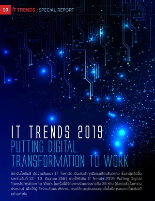 สถาบันไอเอ็มซี จัดงานสัมมนา IT Trends เป็นประจำทุกปีของเดือนธันวาคม ซึ่งล่าสุดจัดขึ้น
ระหว่างวันที่ 12 - 13 ธันวาคม 2561 ภายใต้หัวข้อ IT Trends 2019: Putting Digital
Transformation to Work ในครั้งนี้มีวิทยากรร่วมบรรยายถึง 36 ท่าน (ดังรายชื่อในตาราง
ประกอบ) เพื่อให้ผู้เข้าร่วมสัมมนาติดตามการเปลี่ยนแปลงของเทคโนโลยีสารสนเทศในแต่ละปี
อย่างเท่าทัน
Putting Digital
Transformation to Work
iT Trends 2019
IT TRENDS | SPECIAL REPORT10 IT TRENDS | SPECIAL REPORT
 